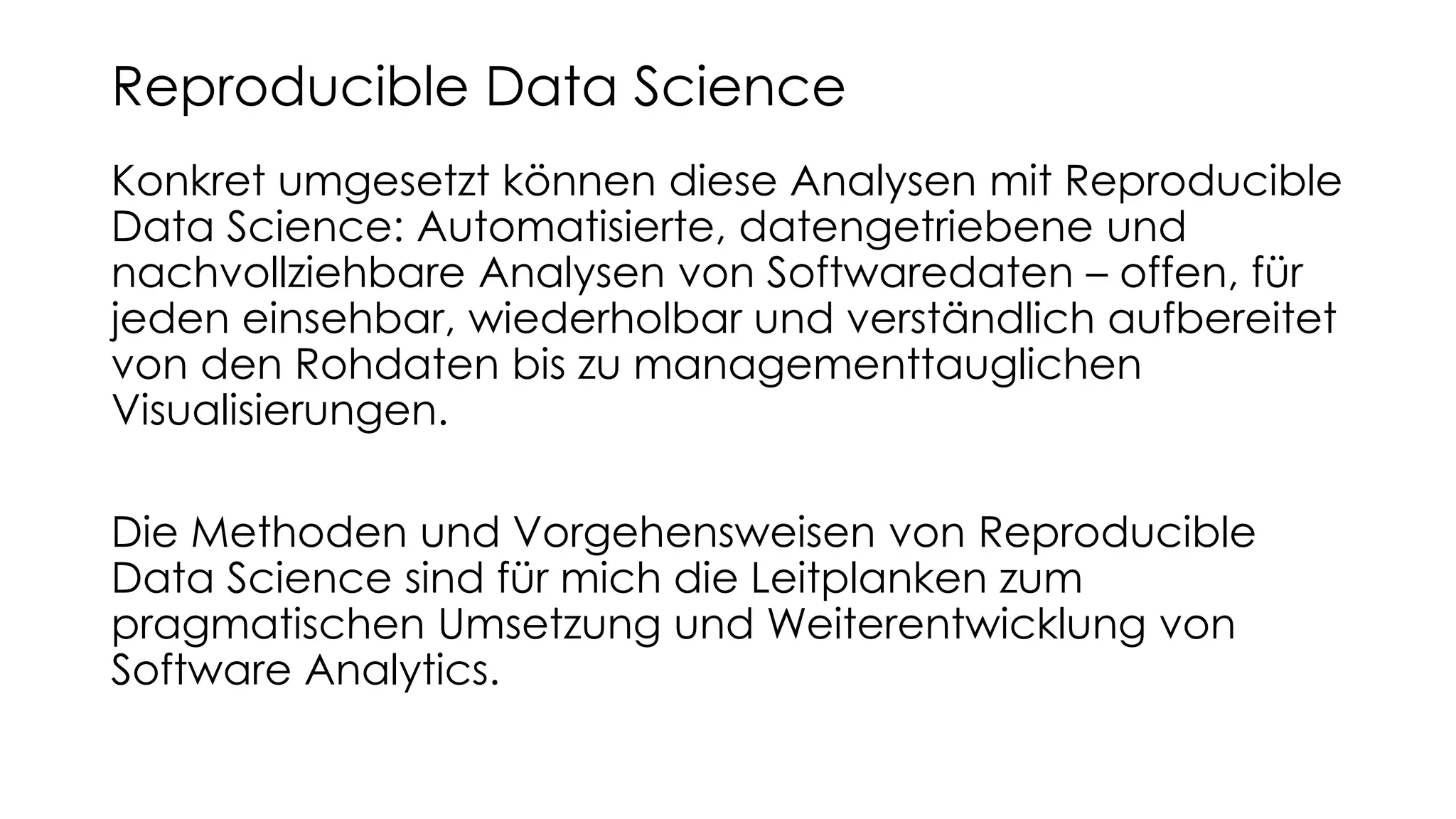 Konkret umgesetzt können diese Analysen mit Reproducible
Data Science: Automatisierte, datengetriebene und
nachvollziehbare Analysen von Softwaredaten – offen, für
jeden einsehbar, wiederholbar und verständlich aufbereitet
von den Rohdaten bis zu managementtauglichen
Visualisierungen.
Die Methoden und Vorgehensweisen von Reproducible
Data Science sind für mich die Leitplanken zum
pragmatischen Umsetzung und Weiterentwicklung von
Software Analytics.
Reproducible Data Science
 