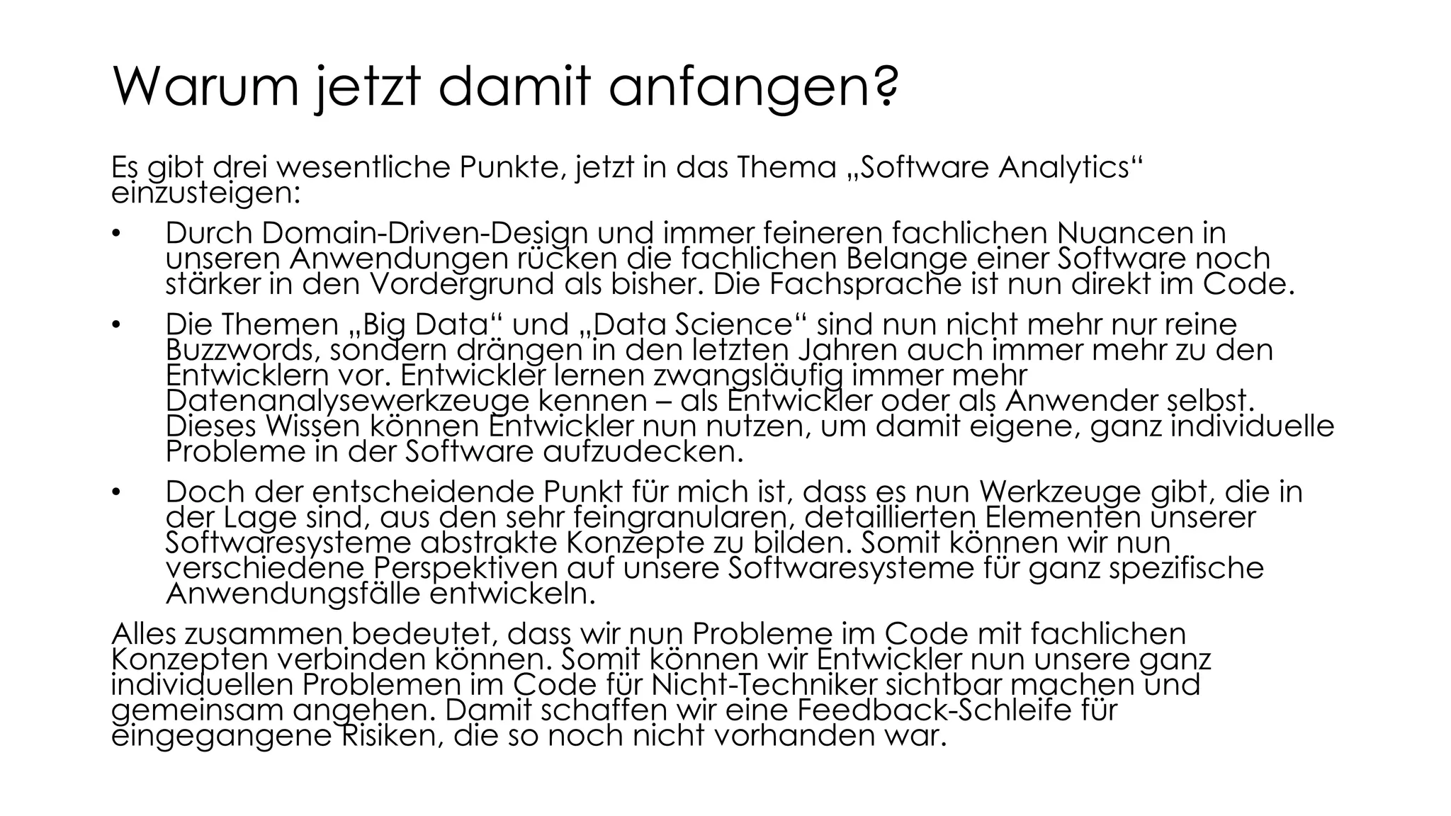 Es gibt drei wesentliche Punkte, jetzt in das Thema „Software Analytics“
einzusteigen:
• Durch Domain-Driven-Design und immer feineren fachlichen Nuancen in
unseren Anwendungen rücken die fachlichen Belange einer Software noch
stärker in den Vordergrund als bisher. Die Fachsprache ist nun direkt im Code.
• Die Themen „Big Data“ und „Data Science“ sind nun nicht mehr nur reine
Buzzwords, sondern drängen in den letzten Jahren auch immer mehr zu den
Entwicklern vor. Entwickler lernen zwangsläufig immer mehr
Datenanalysewerkzeuge kennen – als Entwickler oder als Anwender selbst.
Dieses Wissen können Entwickler nun nutzen, um damit eigene, ganz individuelle
Probleme in der Software aufzudecken.
• Doch der entscheidende Punkt für mich ist, dass es nun Werkzeuge gibt, die in
der Lage sind, aus den sehr feingranularen, detaillierten Elementen unserer
Softwaresysteme abstrakte Konzepte zu bilden. Somit können wir nun
verschiedene Perspektiven auf unsere Softwaresysteme für ganz spezifische
Anwendungsfälle entwickeln.
Alles zusammen bedeutet, dass wir nun Probleme im Code mit fachlichen
Konzepten verbinden können. Somit können wir Entwickler nun unsere ganz
individuellen Problemen im Code für Nicht-Techniker sichtbar machen und
gemeinsam angehen. Damit schaffen wir eine Feedback-Schleife für
eingegangene Risiken, die so noch nicht vorhanden war.
Warum jetzt damit anfangen?
 