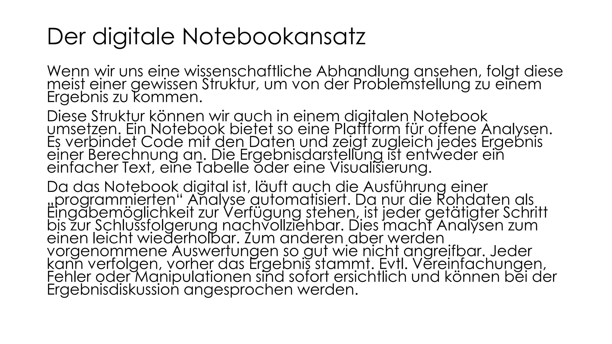 Wenn wir uns eine wissenschaftliche Abhandlung ansehen, folgt diese
meist einer gewissen Struktur, um von der Problemstellung zu einem
Ergebnis zu kommen.
Diese Struktur können wir auch in einem digitalen Notebook
umsetzen. Ein Notebook bietet so eine Plattform für offene Analysen.
Es verbindet Code mit den Daten und zeigt zugleich jedes Ergebnis
einer Berechnung an. Die Ergebnisdarstellung ist entweder ein
einfacher Text, eine Tabelle oder eine Visualisierung.
Da das Notebook digital ist, läuft auch die Ausführung einer
„programmierten“ Analyse automatisiert. Da nur die Rohdaten als
Eingabemöglichkeit zur Verfügung stehen, ist jeder getätigter Schritt
bis zur Schlussfolgerung nachvollziehbar. Dies macht Analysen zum
einen leicht wiederholbar. Zum anderen aber werden
vorgenommene Auswertungen so gut wie nicht angreifbar. Jeder
kann verfolgen, vorher das Ergebnis stammt. Evtl. Vereinfachungen,
Fehler oder Manipulationen sind sofort ersichtlich und können bei der
Ergebnisdiskussion angesprochen werden.
Der digitale Notebookansatz
 