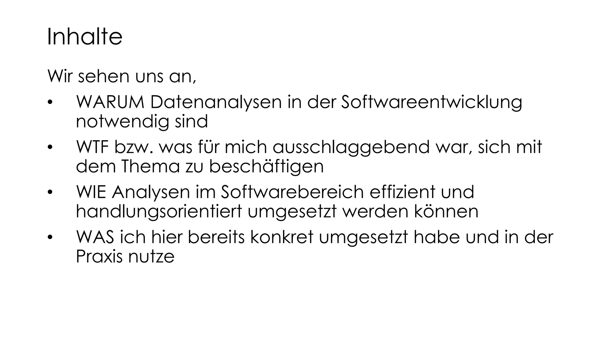Wir sehen uns an,
• WARUM Datenanalysen in der Softwareentwicklung
notwendig sind
• WTF bzw. was für mich ausschlaggebend war, sich mit
dem Thema zu beschäftigen
• WIE Analysen im Softwarebereich effizient und
handlungsorientiert umgesetzt werden können
• WAS ich hier bereits konkret umgesetzt habe und in der
Praxis nutze
Inhalte
 