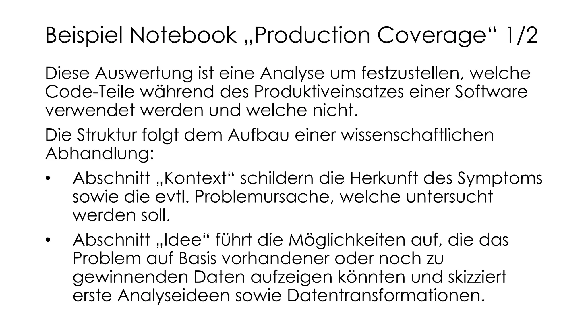 Diese Auswertung ist eine Analyse um festzustellen, welche
Code-Teile während des Produktiveinsatzes einer Software
verwendet werden und welche nicht.
Die Struktur folgt dem Aufbau einer wissenschaftlichen
Abhandlung:
• Abschnitt „Kontext“ schildern die Herkunft des Symptoms
sowie die evtl. Problemursache, welche untersucht
werden soll.
• Abschnitt „Idee“ führt die Möglichkeiten auf, die das
Problem auf Basis vorhandener oder noch zu
gewinnenden Daten aufzeigen könnten und skizziert
erste Analyseideen sowie Datentransformationen.
Beispiel Notebook „Production Coverage“ 1/2
 