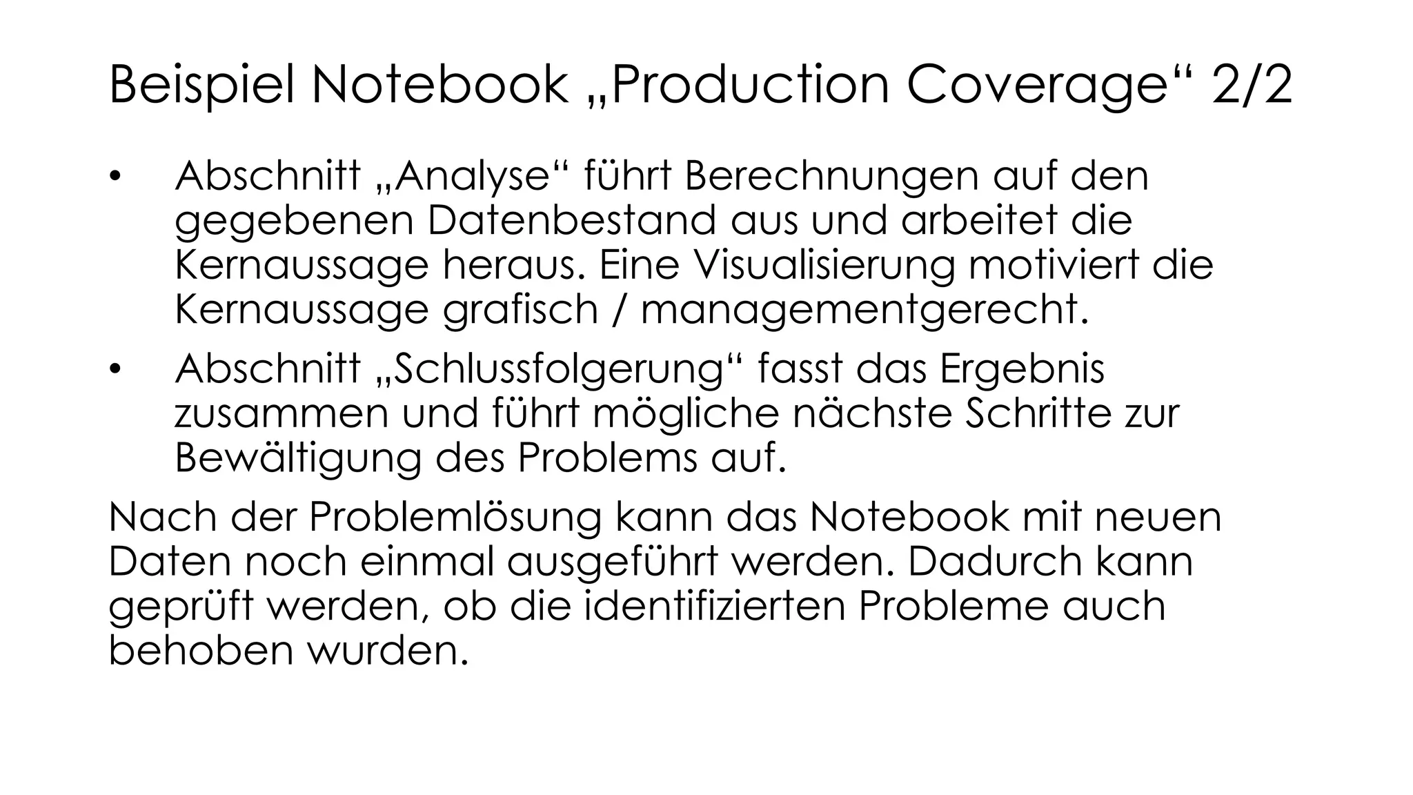 • Abschnitt „Analyse“ führt Berechnungen auf den
gegebenen Datenbestand aus und arbeitet die
Kernaussage heraus. Eine Visualisierung motiviert die
Kernaussage grafisch / managementgerecht.
• Abschnitt „Schlussfolgerung“ fasst das Ergebnis
zusammen und führt mögliche nächste Schritte zur
Bewältigung des Problems auf.
Nach der Problemlösung kann das Notebook mit neuen
Daten noch einmal ausgeführt werden. Dadurch kann
geprüft werden, ob die identifizierten Probleme auch
behoben wurden.
Beispiel Notebook „Production Coverage“ 2/2
 