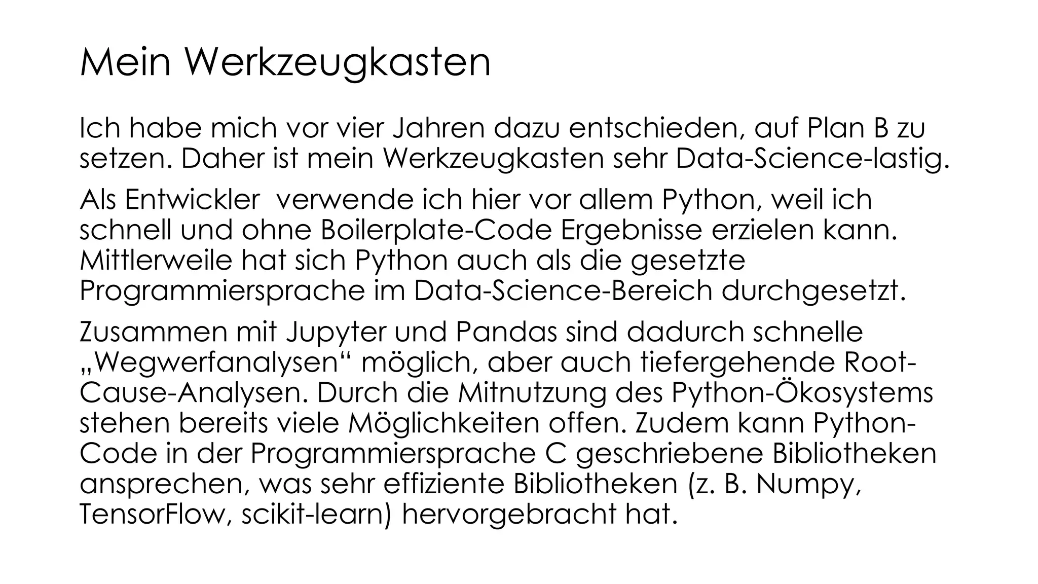 Ich habe mich vor vier Jahren dazu entschieden, auf Plan B zu
setzen. Daher ist mein Werkzeugkasten sehr Data-Science-lastig.
Als Entwickler verwende ich hier vor allem Python, weil ich
schnell und ohne Boilerplate-Code Ergebnisse erzielen kann.
Mittlerweile hat sich Python auch als die gesetzte
Programmiersprache im Data-Science-Bereich durchgesetzt.
Zusammen mit Jupyter und Pandas sind dadurch schnelle
„Wegwerfanalysen“ möglich, aber auch tiefergehende Root-
Cause-Analysen. Durch die Mitnutzung des Python-Ökosystems
stehen bereits viele Möglichkeiten offen. Zudem kann Python-
Code in der Programmiersprache C geschriebene Bibliotheken
ansprechen, was sehr effiziente Bibliotheken (z. B. Numpy,
TensorFlow, scikit-learn) hervorgebracht hat.
Mein Werkzeugkasten
 