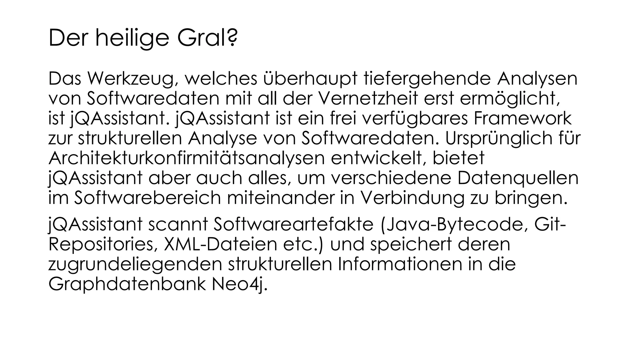 Das Werkzeug, welches überhaupt tiefergehende Analysen
von Softwaredaten mit all der Vernetzheit erst ermöglicht,
ist jQAssistant. jQAssistant ist ein frei verfügbares Framework
zur strukturellen Analyse von Softwaredaten. Ursprünglich für
Architekturkonfirmitätsanalysen entwickelt, bietet
jQAssistant aber auch alles, um verschiedene Datenquellen
im Softwarebereich miteinander in Verbindung zu bringen.
jQAssistant scannt Softwareartefakte (Java-Bytecode, Git-
Repositories, XML-Dateien etc.) und speichert deren
zugrundeliegenden strukturellen Informationen in die
Graphdatenbank Neo4j.
Der heilige Gral?
 
