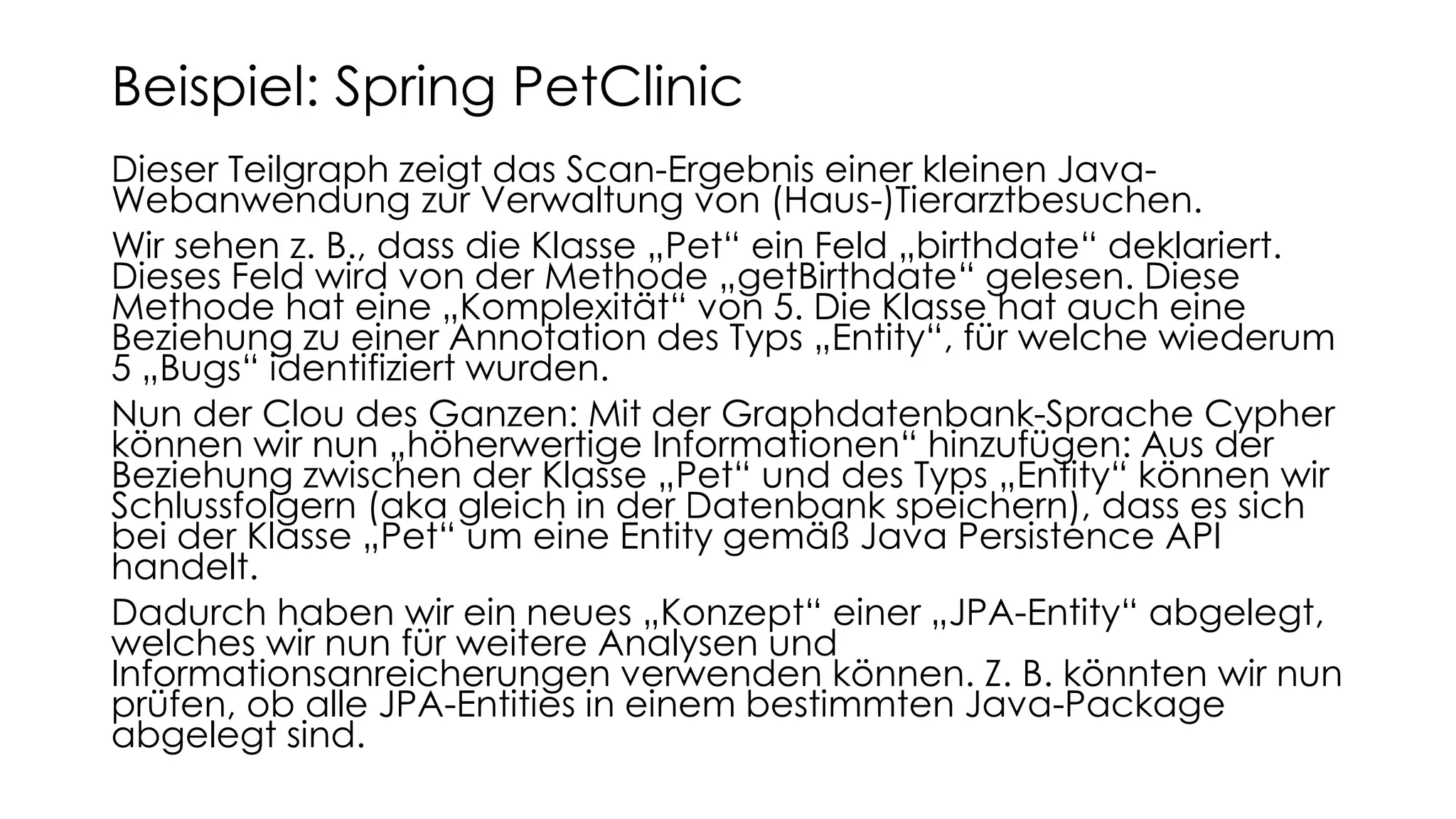 Dieser Teilgraph zeigt das Scan-Ergebnis einer kleinen Java-
Webanwendung zur Verwaltung von (Haus-)Tierarztbesuchen.
Wir sehen z. B., dass die Klasse „Pet“ ein Feld „birthdate“ deklariert.
Dieses Feld wird von der Methode „getBirthdate“ gelesen. Diese
Methode hat eine „Komplexität“ von 5. Die Klasse hat auch eine
Beziehung zu einer Annotation des Typs „Entity“, für welche wiederum
5 „Bugs“ identifiziert wurden.
Nun der Clou des Ganzen: Mit der Graphdatenbank-Sprache Cypher
können wir nun „höherwertige Informationen“ hinzufügen: Aus der
Beziehung zwischen der Klasse „Pet“ und des Typs „Entity“ können wir
Schlussfolgern (aka gleich in der Datenbank speichern), dass es sich
bei der Klasse „Pet“ um eine Entity gemäß Java Persistence API
handelt.
Dadurch haben wir ein neues „Konzept“ einer „JPA-Entity“ abgelegt,
welches wir nun für weitere Analysen und
Informationsanreicherungen verwenden können. Z. B. könnten wir nun
prüfen, ob alle JPA-Entities in einem bestimmten Java-Package
abgelegt sind.
Beispiel: Spring PetClinic
 