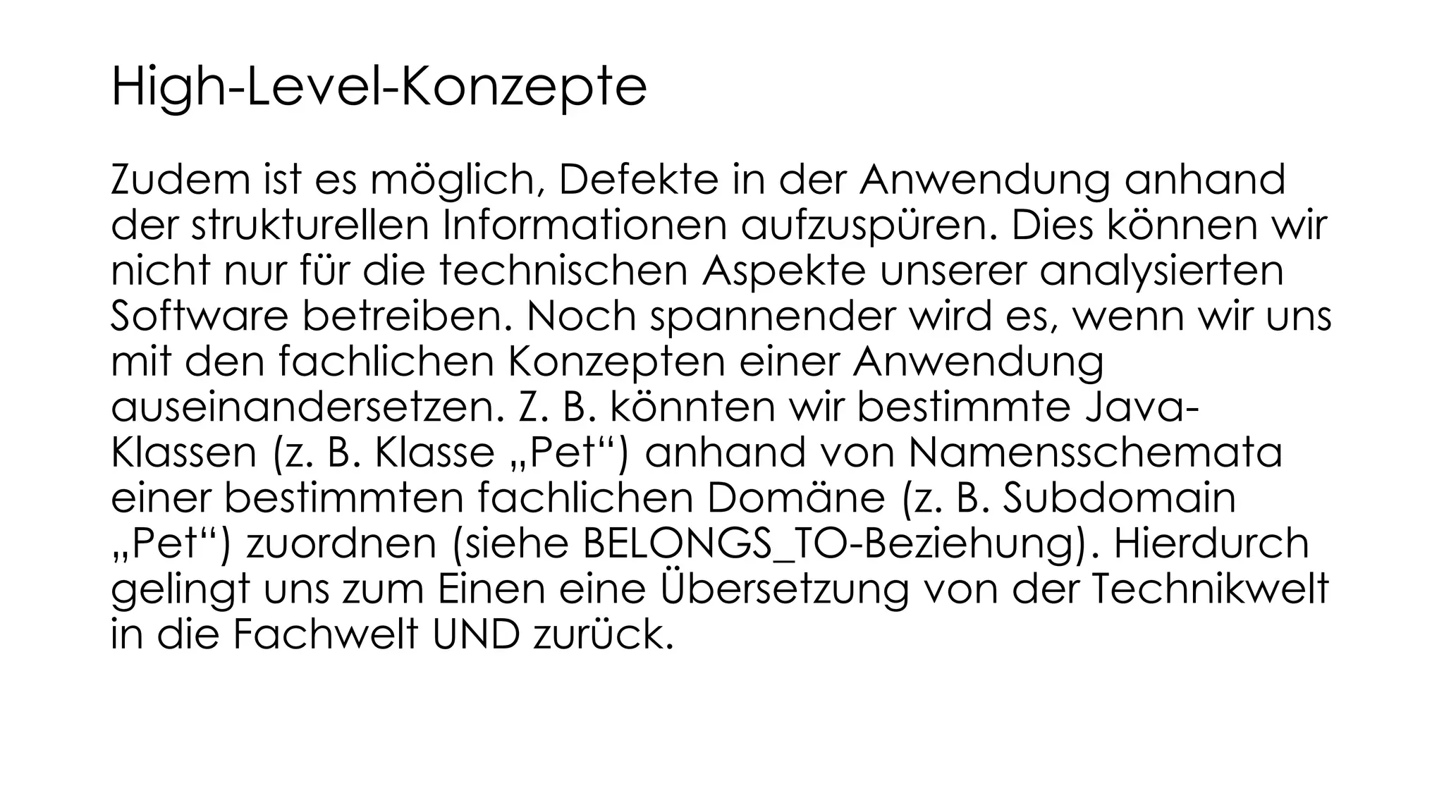 Zudem ist es möglich, Defekte in der Anwendung anhand
der strukturellen Informationen aufzuspüren. Dies können wir
nicht nur für die technischen Aspekte unserer analysierten
Software betreiben. Noch spannender wird es, wenn wir uns
mit den fachlichen Konzepten einer Anwendung
auseinandersetzen. Z. B. könnten wir bestimmte Java-
Klassen (z. B. Klasse „Pet“) anhand von Namensschemata
einer bestimmten fachlichen Domäne (z. B. Subdomain
„Pet“) zuordnen (siehe BELONGS_TO-Beziehung). Hierdurch
gelingt uns zum Einen eine Übersetzung von der Technikwelt
in die Fachwelt UND zurück.
High-Level-Konzepte
 