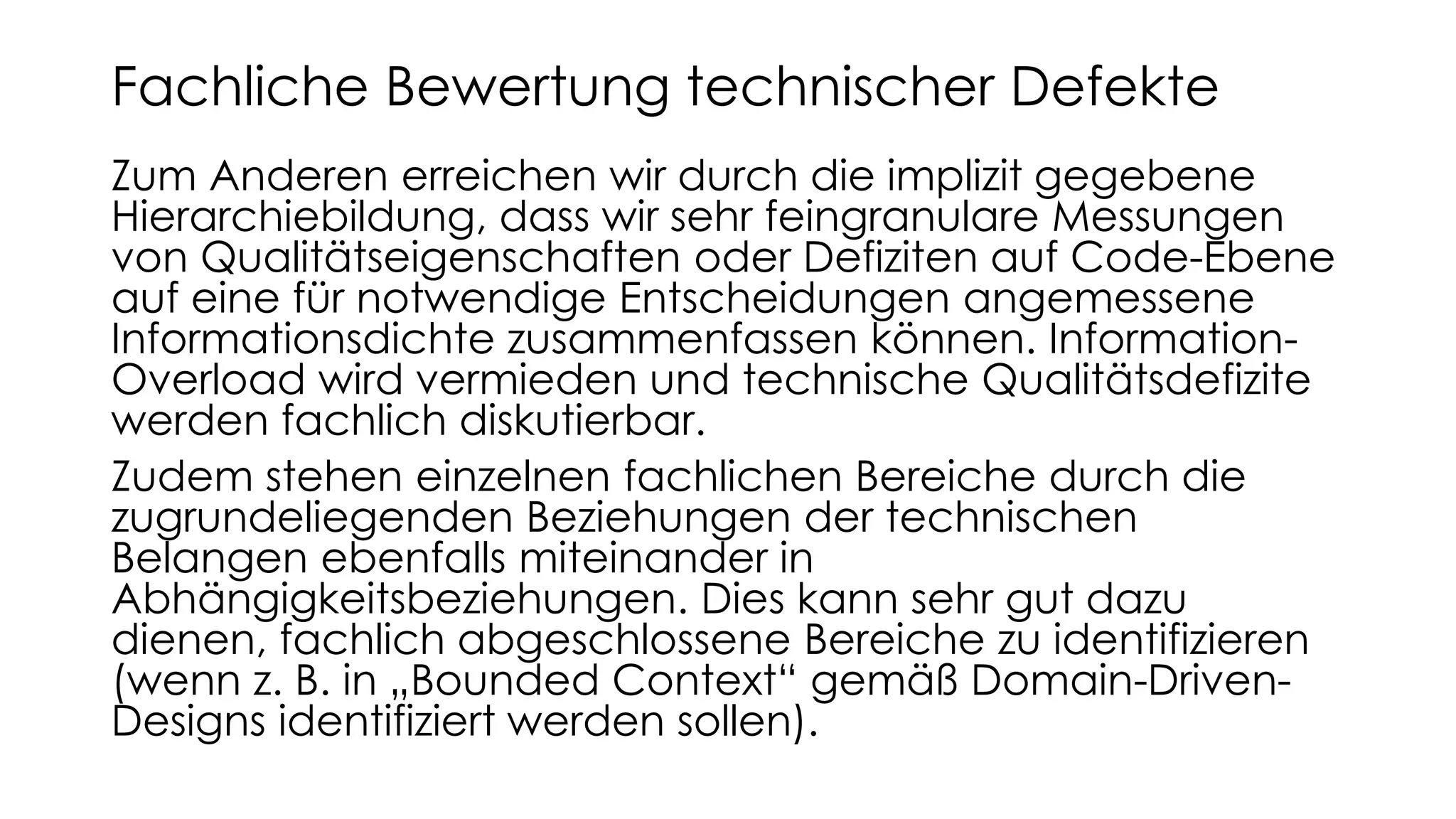 Zum Anderen erreichen wir durch die implizit gegebene
Hierarchiebildung, dass wir sehr feingranulare Messungen
von Qualitätseigenschaften oder Defiziten auf Code-Ebene
auf eine für notwendige Entscheidungen angemessene
Informationsdichte zusammenfassen können. Information-
Overload wird vermieden und technische Qualitätsdefizite
werden fachlich diskutierbar.
Zudem stehen einzelnen fachlichen Bereiche durch die
zugrundeliegenden Beziehungen der technischen
Belangen ebenfalls miteinander in
Abhängigkeitsbeziehungen. Dies kann sehr gut dazu
dienen, fachlich abgeschlossene Bereiche zu identifizieren
(wenn z. B. in „Bounded Context“ gemäß Domain-Driven-
Designs identifiziert werden sollen).
Fachliche Bewertung technischer Defekte
 