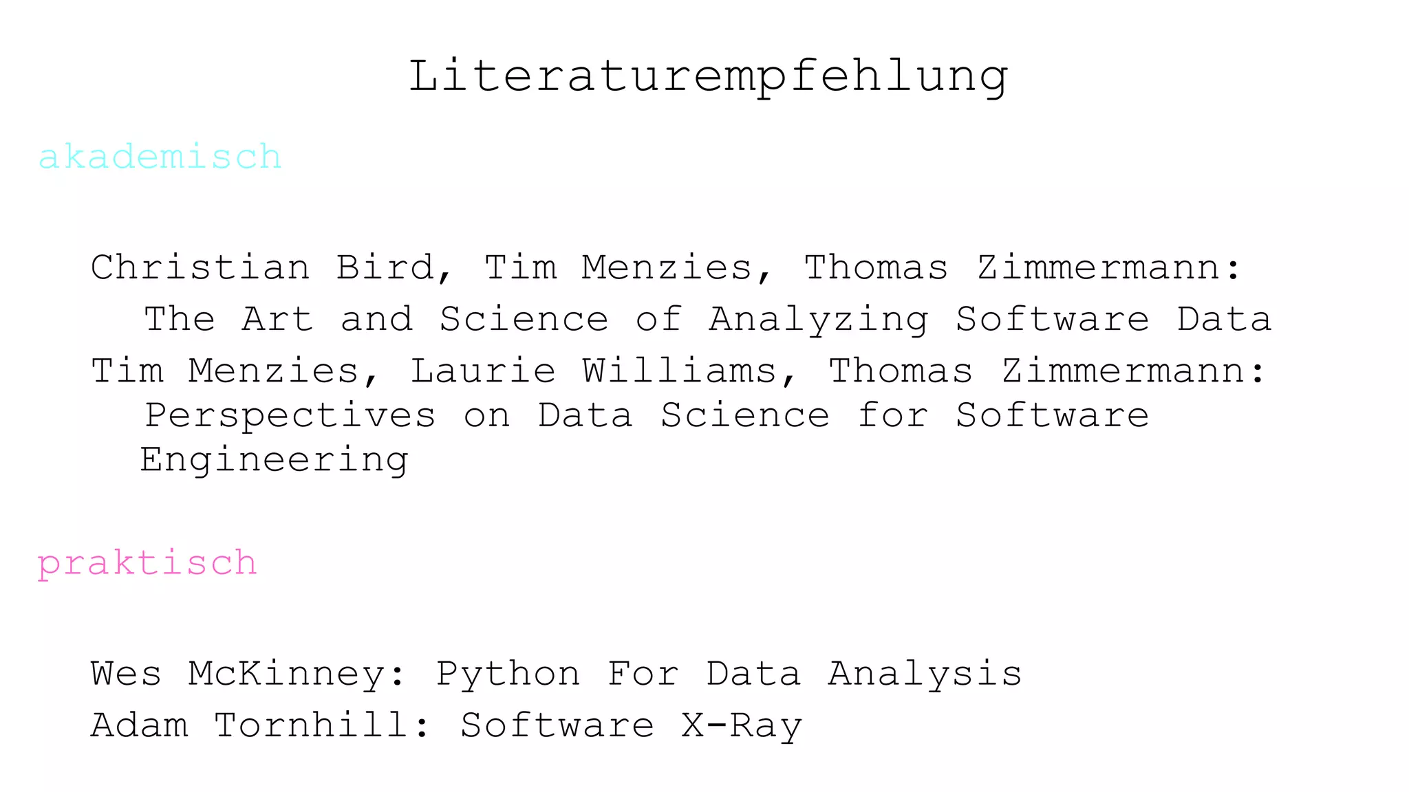 Literaturempfehlung
akademisch
Christian Bird, Tim Menzies, Thomas Zimmermann:
The Art and Science of Analyzing Software Data
Tim Menzies, Laurie Williams, Thomas Zimmermann:
Perspectives on Data Science for Software
Engineering
praktisch
Wes McKinney: Python For Data Analysis
Adam Tornhill: Software X-Ray
 