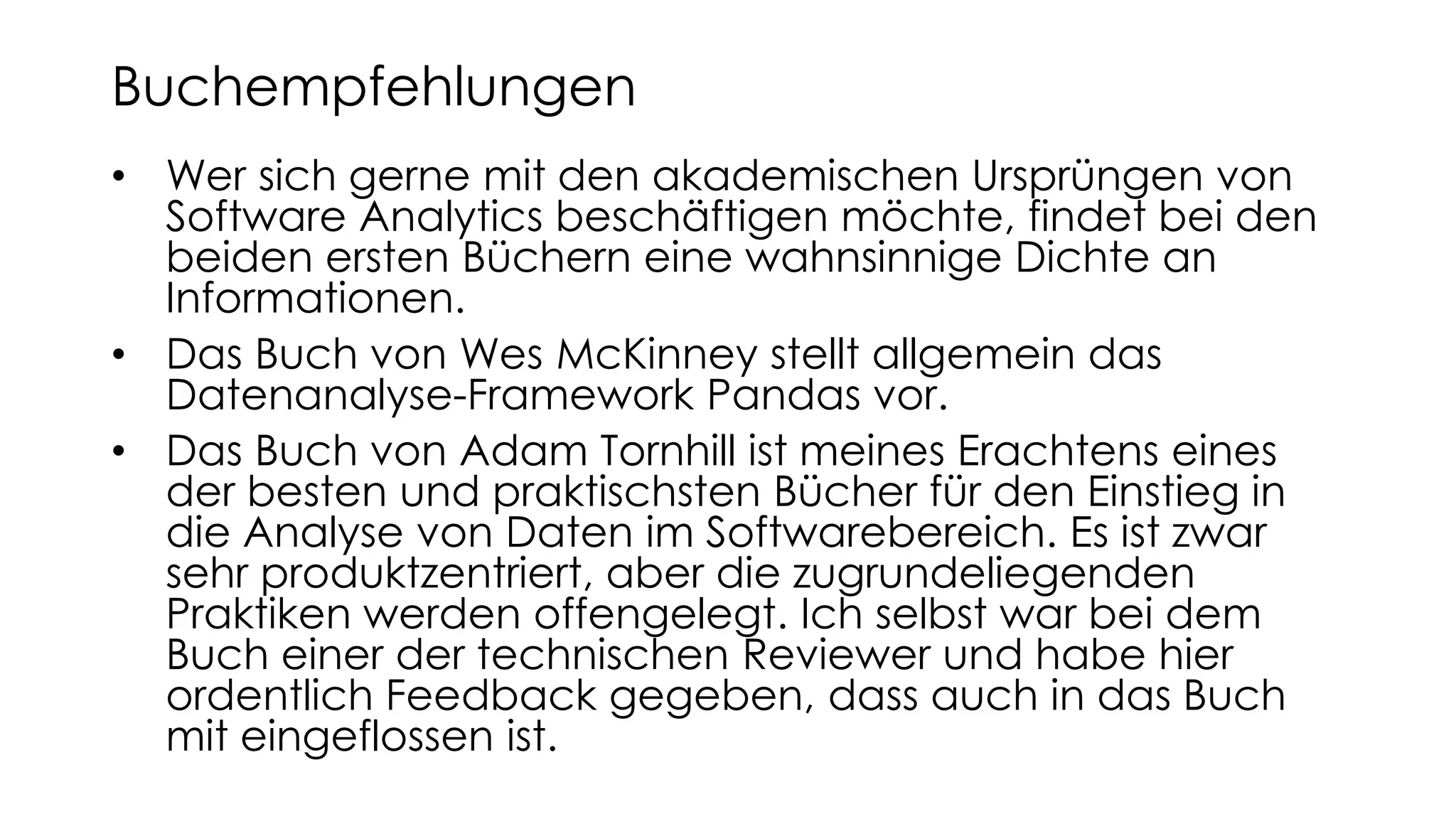 • Wer sich gerne mit den akademischen Ursprüngen von
Software Analytics beschäftigen möchte, findet bei den
beiden ersten Büchern eine wahnsinnige Dichte an
Informationen.
• Das Buch von Wes McKinney stellt allgemein das
Datenanalyse-Framework Pandas vor.
• Das Buch von Adam Tornhill ist meines Erachtens eines
der besten und praktischsten Bücher für den Einstieg in
die Analyse von Daten im Softwarebereich. Es ist zwar
sehr produktzentriert, aber die zugrundeliegenden
Praktiken werden offengelegt. Ich selbst war bei dem
Buch einer der technischen Reviewer und habe hier
ordentlich Feedback gegeben, dass auch in das Buch
mit eingeflossen ist.
Buchempfehlungen
 