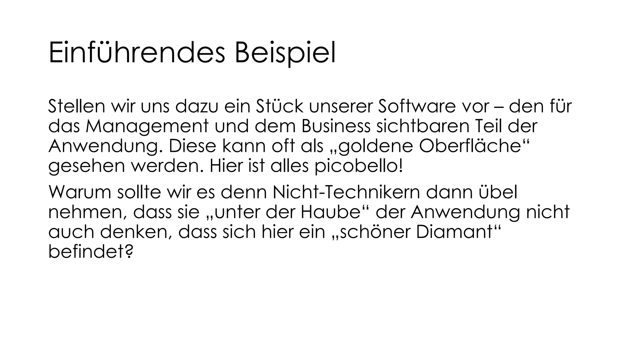 Einführendes Beispiel
Stellen wir uns dazu ein Stück unserer Software vor – den für
das Management und dem Business sichtbaren Teil der
Anwendung. Diese kann oft als „goldene Oberfläche“
gesehen werden. Hier ist alles picobello!
Warum sollte wir es denn Nicht-Technikern dann übel
nehmen, dass sie „unter der Haube“ der Anwendung nicht
auch denken, dass sich hier ein „schöner Diamant“
befindet?
 