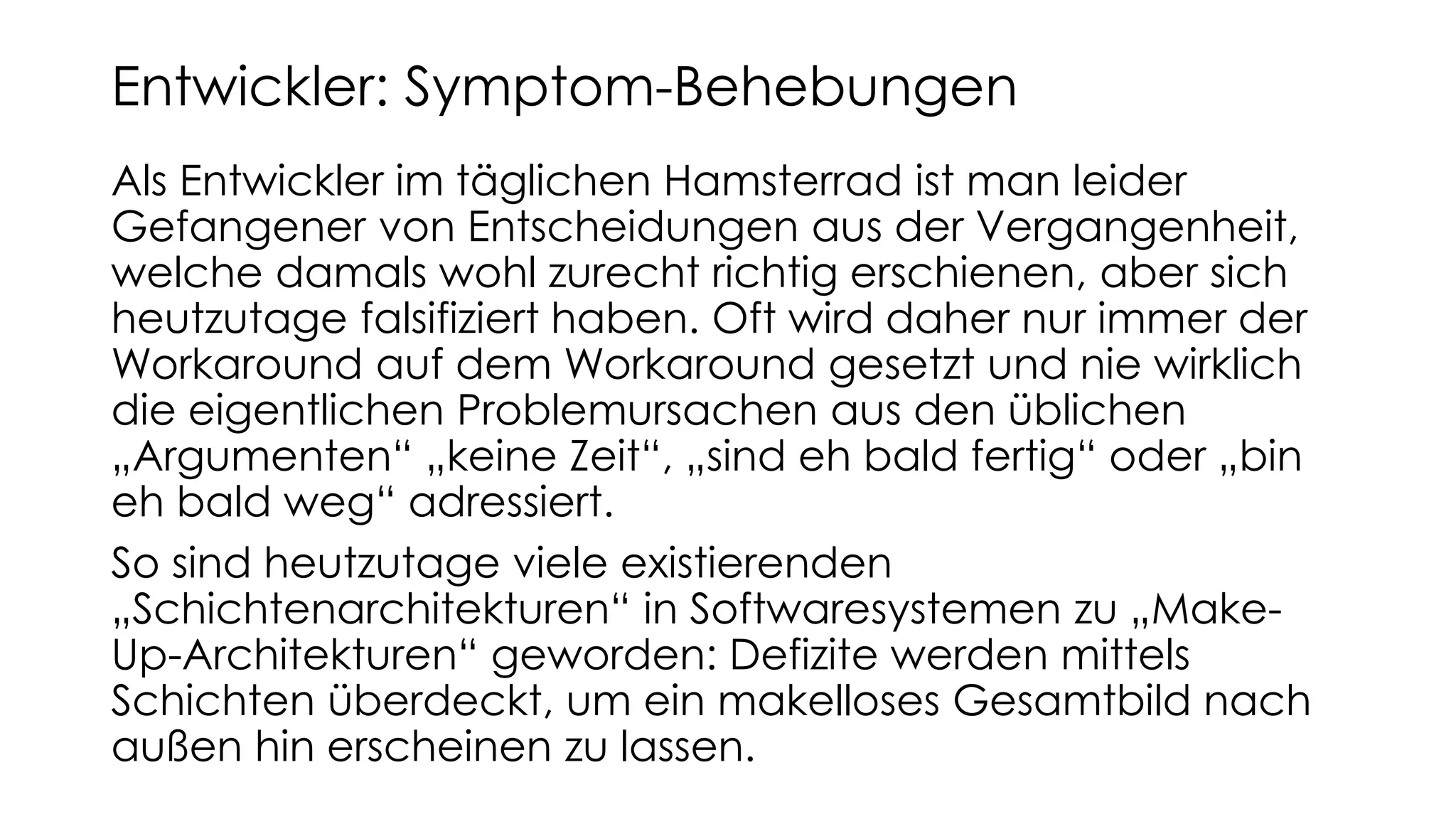 Als Entwickler im täglichen Hamsterrad ist man leider
Gefangener von Entscheidungen aus der Vergangenheit,
welche damals wohl zurecht richtig erschienen, aber sich
heutzutage falsifiziert haben. Oft wird daher nur immer der
Workaround auf dem Workaround gesetzt und nie wirklich
die eigentlichen Problemursachen aus den üblichen
„Argumenten“ „keine Zeit“, „sind eh bald fertig“ oder „bin
eh bald weg“ adressiert.
So sind heutzutage viele existierenden
„Schichtenarchitekturen“ in Softwaresystemen zu „Make-
Up-Architekturen“ geworden: Defizite werden mittels
Schichten überdeckt, um ein makelloses Gesamtbild nach
außen hin erscheinen zu lassen.
Entwickler: Symptom-Behebungen
 
