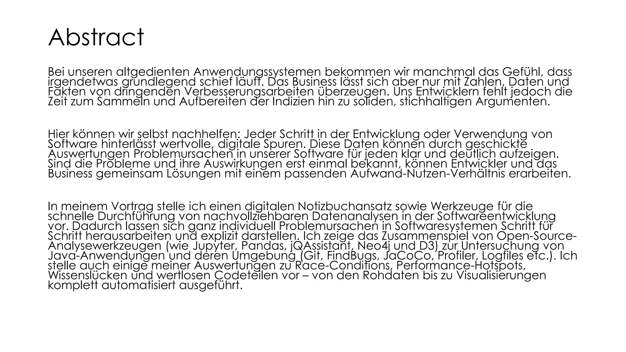 Bei unseren altgedienten Anwendungssystemen bekommen wir manchmal das Gefühl, dass
irgendetwas grundlegend schief läuft. Das Business lässt sich aber nur mit Zahlen, Daten und
Fakten von dringenden Verbesserungsarbeiten überzeugen. Uns Entwicklern fehlt jedoch die
Zeit zum Sammeln und Aufbereiten der Indizien hin zu soliden, stichhaltigen Argumenten.
Hier können wir selbst nachhelfen: Jeder Schritt in der Entwicklung oder Verwendung von
Software hinterlässt wertvolle, digitale Spuren. Diese Daten können durch geschickte
Auswertungen Problemursachen in unserer Software für jeden klar und deutlich aufzeigen.
Sind die Probleme und ihre Auswirkungen erst einmal bekannt, können Entwickler und das
Business gemeinsam Lösungen mit einem passenden Aufwand-Nutzen-Verhältnis erarbeiten.
In meinem Vortrag stelle ich einen digitalen Notizbuchansatz sowie Werkzeuge für die
schnelle Durchführung von nachvollziehbaren Datenanalysen in der Softwareentwicklung
vor. Dadurch lassen sich ganz individuell Problemursachen in Softwaresystemen Schritt für
Schritt herausarbeiten und explizit darstellen. Ich zeige das Zusammenspiel von Open-Source-
Analysewerkzeugen (wie Jupyter, Pandas, jQAssistant, Neo4j und D3) zur Untersuchung von
Java-Anwendungen und deren Umgebung (Git, FindBugs, JaCoCo, Profiler, Logfiles etc.). Ich
stelle auch einige meiner Auswertungen zu Race-Conditions, Performance-Hotspots,
Wissenslücken und wertlosen Codeteilen vor – von den Rohdaten bis zu Visualisierungen
komplett automatisiert ausgeführt.
Abstract
 
