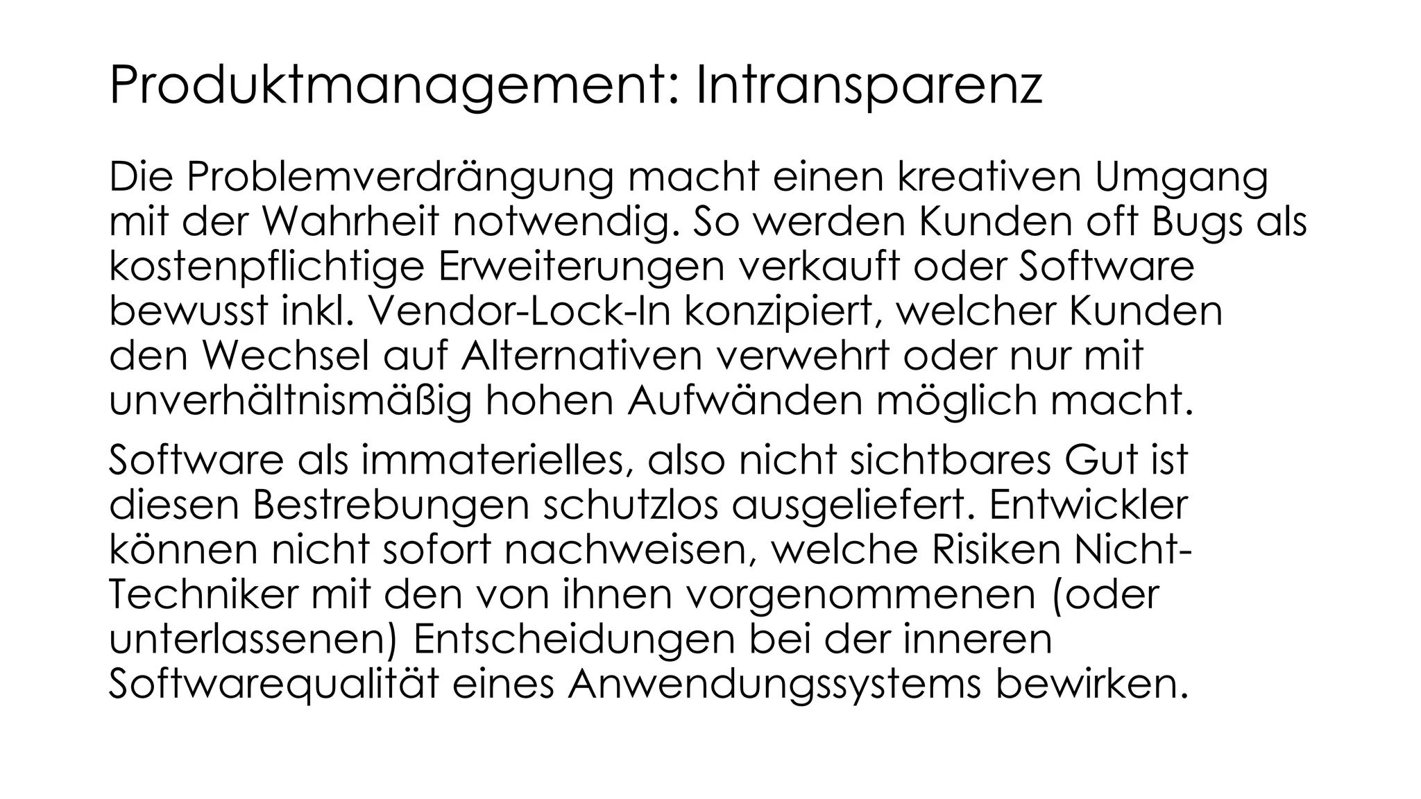 Die Problemverdrängung macht einen kreativen Umgang
mit der Wahrheit notwendig. So werden Kunden oft Bugs als
kostenpflichtige Erweiterungen verkauft oder Software
bewusst inkl. Vendor-Lock-In konzipiert, welcher Kunden
den Wechsel auf Alternativen verwehrt oder nur mit
unverhältnismäßig hohen Aufwänden möglich macht.
Software als immaterielles, also nicht sichtbares Gut ist
diesen Bestrebungen schutzlos ausgeliefert. Entwickler
können nicht sofort nachweisen, welche Risiken Nicht-
Techniker mit den von ihnen vorgenommenen (oder
unterlassenen) Entscheidungen bei der inneren
Softwarequalität eines Anwendungssystems bewirken.
Produktmanagement: Intransparenz
 