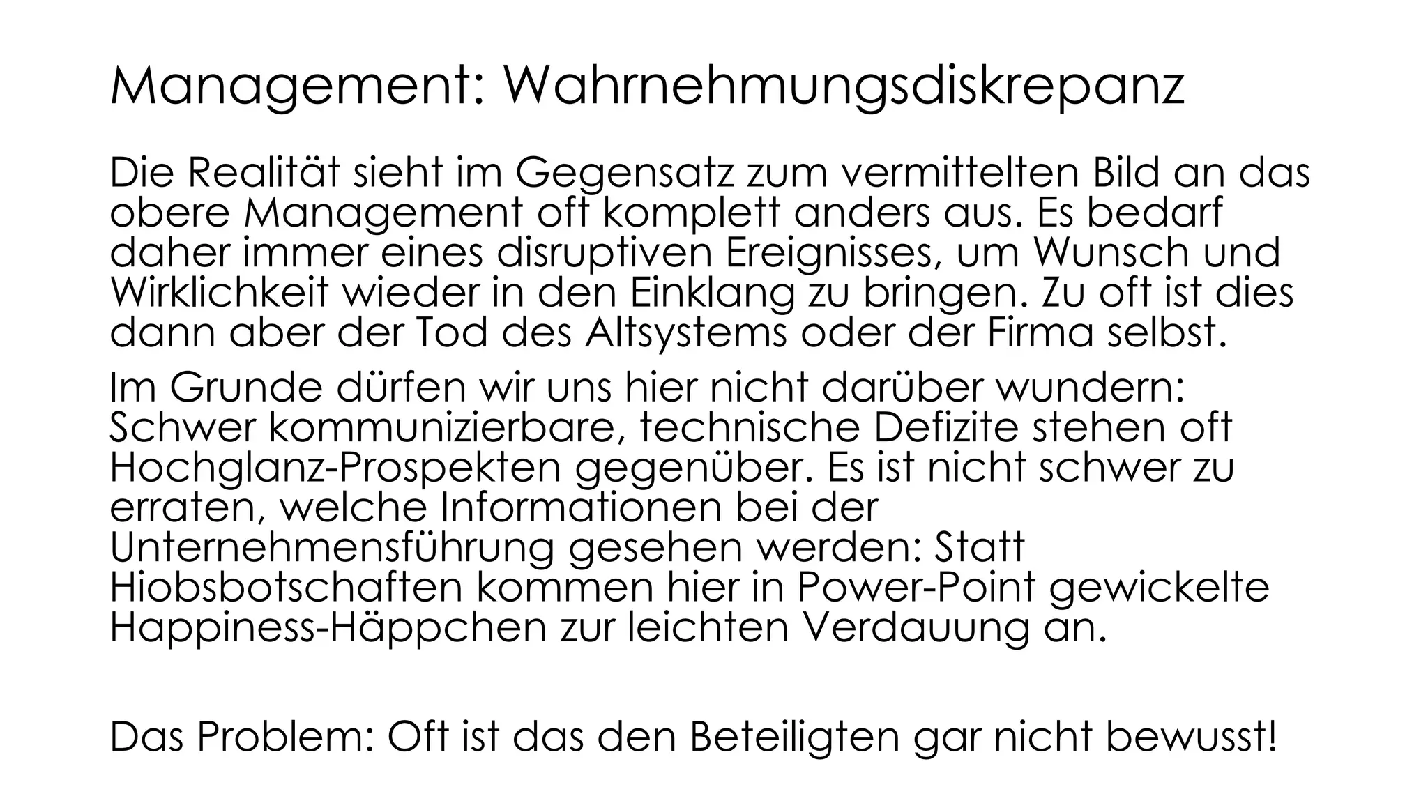 Die Realität sieht im Gegensatz zum vermittelten Bild an das
obere Management oft komplett anders aus. Es bedarf
daher immer eines disruptiven Ereignisses, um Wunsch und
Wirklichkeit wieder in den Einklang zu bringen. Zu oft ist dies
dann aber der Tod des Altsystems oder der Firma selbst.
Im Grunde dürfen wir uns hier nicht darüber wundern:
Schwer kommunizierbare, technische Defizite stehen oft
Hochglanz-Prospekten gegenüber. Es ist nicht schwer zu
erraten, welche Informationen bei der
Unternehmensführung gesehen werden: Statt
Hiobsbotschaften kommen hier in Power-Point gewickelte
Happiness-Häppchen zur leichten Verdauung an.
Das Problem: Oft ist das den Beteiligten gar nicht bewusst!
Management: Wahrnehmungsdiskrepanz
 