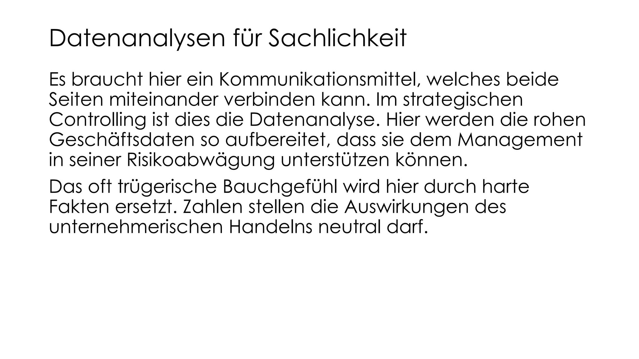 Es braucht hier ein Kommunikationsmittel, welches beide
Seiten miteinander verbinden kann. Im strategischen
Controlling ist dies die Datenanalyse. Hier werden die rohen
Geschäftsdaten so aufbereitet, dass sie dem Management
in seiner Risikoabwägung unterstützen können.
Das oft trügerische Bauchgefühl wird hier durch harte
Fakten ersetzt. Zahlen stellen die Auswirkungen des
unternehmerischen Handelns neutral darf.
Datenanalysen für Sachlichkeit
 