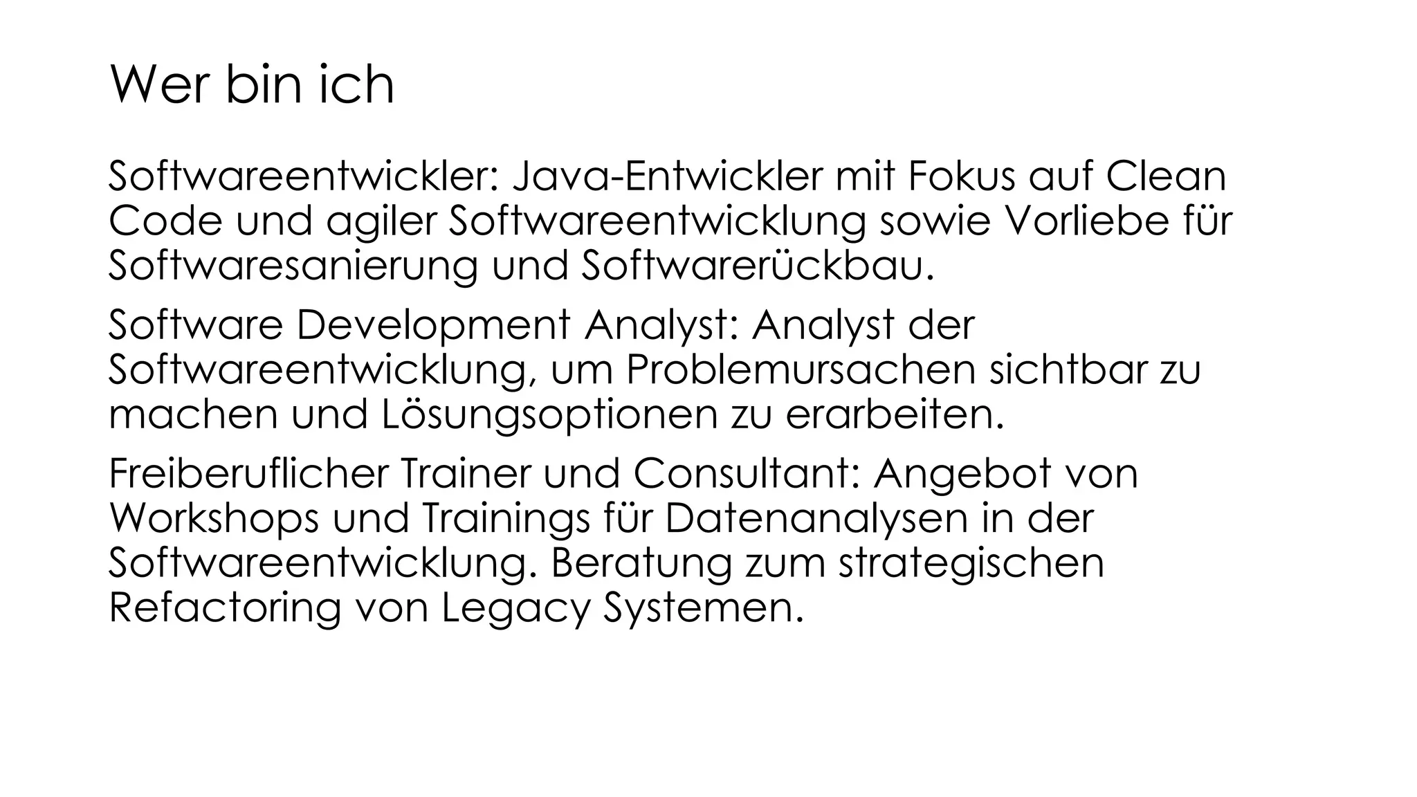 Softwareentwickler: Java-Entwickler mit Fokus auf Clean
Code und agiler Softwareentwicklung sowie Vorliebe für
Softwaresanierung und Softwarerückbau.
Software Development Analyst: Analyst der
Softwareentwicklung, um Problemursachen sichtbar zu
machen und Lösungsoptionen zu erarbeiten.
Freiberuflicher Trainer und Consultant: Angebot von
Workshops und Trainings für Datenanalysen in der
Softwareentwicklung. Beratung zum strategischen
Refactoring von Legacy Systemen.
Wer bin ich
 