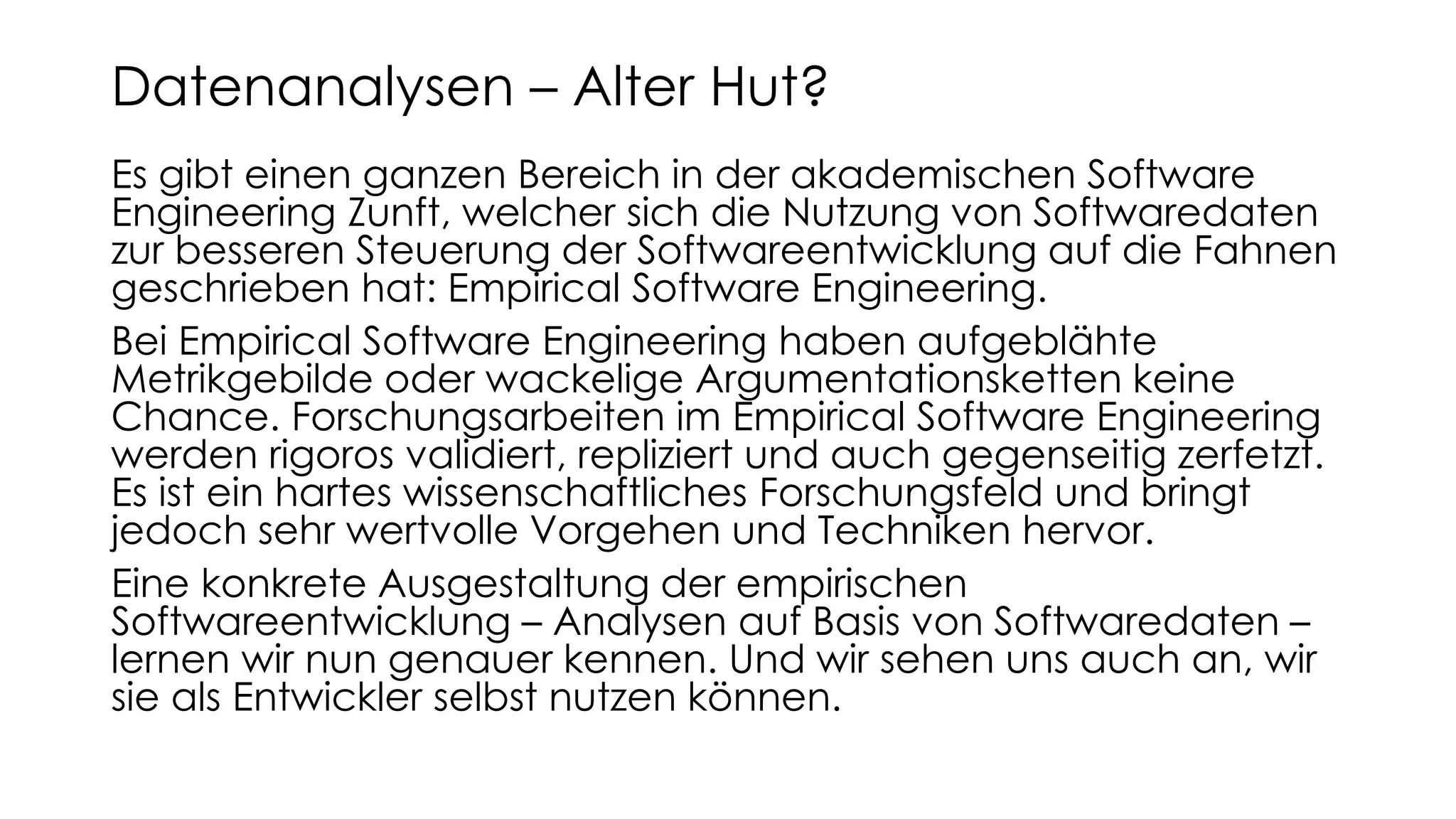 Es gibt einen ganzen Bereich in der akademischen Software
Engineering Zunft, welcher sich die Nutzung von Softwaredaten
zur besseren Steuerung der Softwareentwicklung auf die Fahnen
geschrieben hat: Empirical Software Engineering.
Bei Empirical Software Engineering haben aufgeblähte
Metrikgebilde oder wackelige Argumentationsketten keine
Chance. Forschungsarbeiten im Empirical Software Engineering
werden rigoros validiert, repliziert und auch gegenseitig zerfetzt.
Es ist ein hartes wissenschaftliches Forschungsfeld und bringt
jedoch sehr wertvolle Vorgehen und Techniken hervor.
Eine konkrete Ausgestaltung der empirischen
Softwareentwicklung – Analysen auf Basis von Softwaredaten –
lernen wir nun genauer kennen. Und wir sehen uns auch an, wir
sie als Entwickler selbst nutzen können.
Datenanalysen – Alter Hut?
 