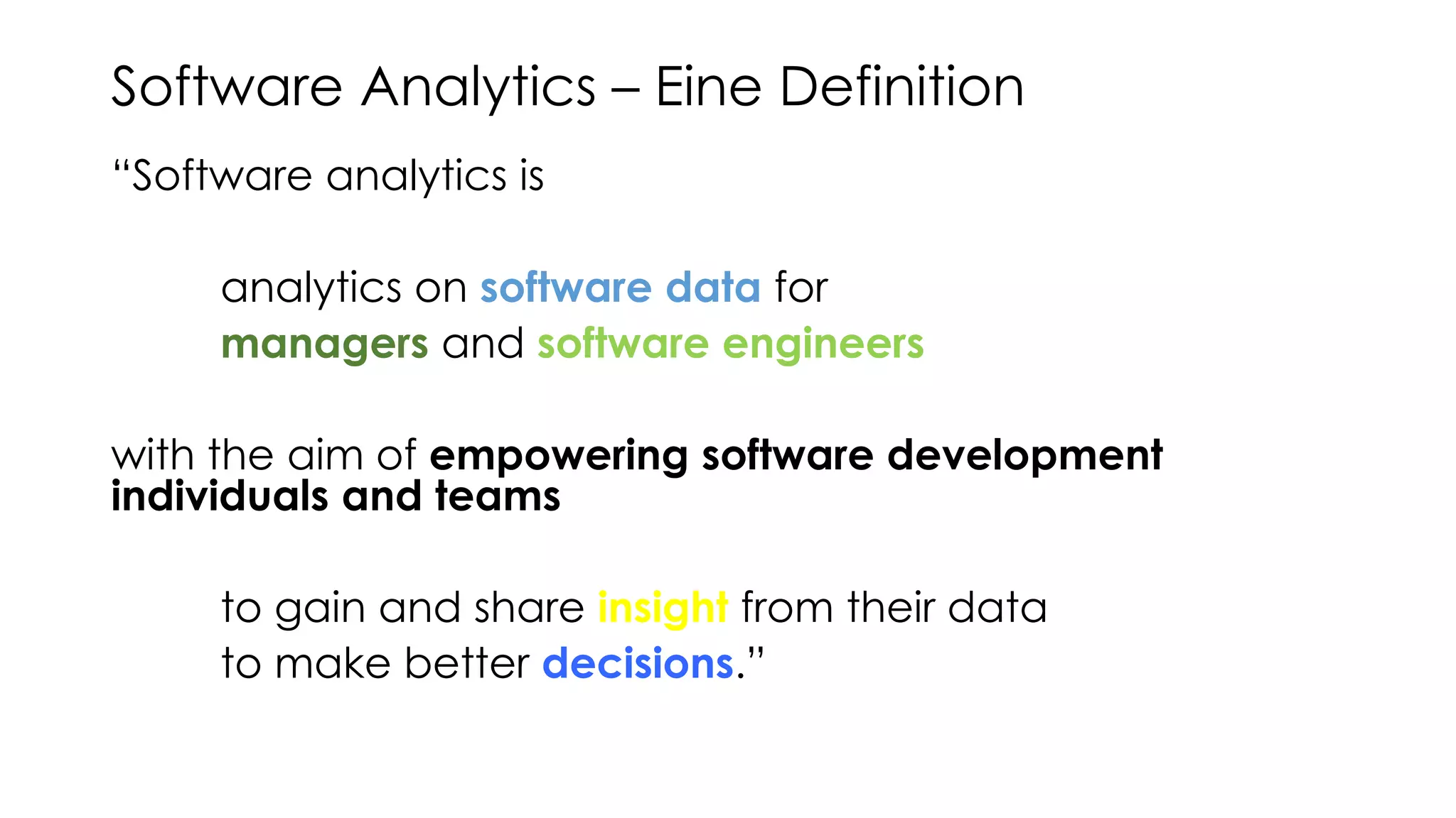 Software Analytics – Eine Definition
“Software analytics is
analytics on software data for
managers and software engineers
with the aim of empowering software development
individuals and teams
to gain and share insight from their data
to make better decisions.”
Menzies / Zimmermann
 