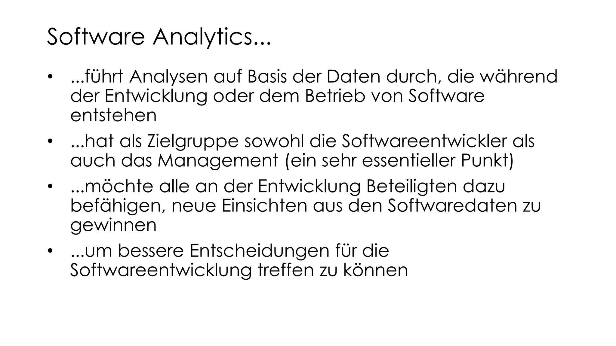 • ...führt Analysen auf Basis der Daten durch, die während
der Entwicklung oder dem Betrieb von Software
entstehen
• ...hat als Zielgruppe sowohl die Softwareentwickler als
auch das Management (ein sehr essentieller Punkt)
• ...möchte alle an der Entwicklung Beteiligten dazu
befähigen, neue Einsichten aus den Softwaredaten zu
gewinnen
• ...um bessere Entscheidungen für die
Softwareentwicklung treffen zu können
Software Analytics...
 