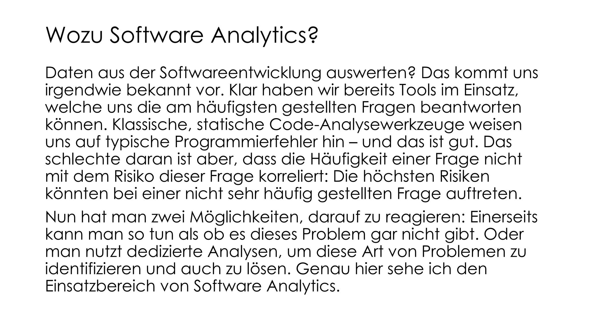 Daten aus der Softwareentwicklung auswerten? Das kommt uns
irgendwie bekannt vor. Klar haben wir bereits Tools im Einsatz,
welche uns die am häufigsten gestellten Fragen beantworten
können. Klassische, statische Code-Analysewerkzeuge weisen
uns auf typische Programmierfehler hin – und das ist gut. Das
schlechte daran ist aber, dass die Häufigkeit einer Frage nicht
mit dem Risiko dieser Frage korreliert: Die höchsten Risiken
könnten bei einer nicht sehr häufig gestellten Frage auftreten.
Nun hat man zwei Möglichkeiten, darauf zu reagieren: Einerseits
kann man so tun als ob es dieses Problem gar nicht gibt. Oder
man nutzt dedizierte Analysen, um diese Art von Problemen zu
identifizieren und auch zu lösen. Genau hier sehe ich den
Einsatzbereich von Software Analytics.
Wozu Software Analytics?
 