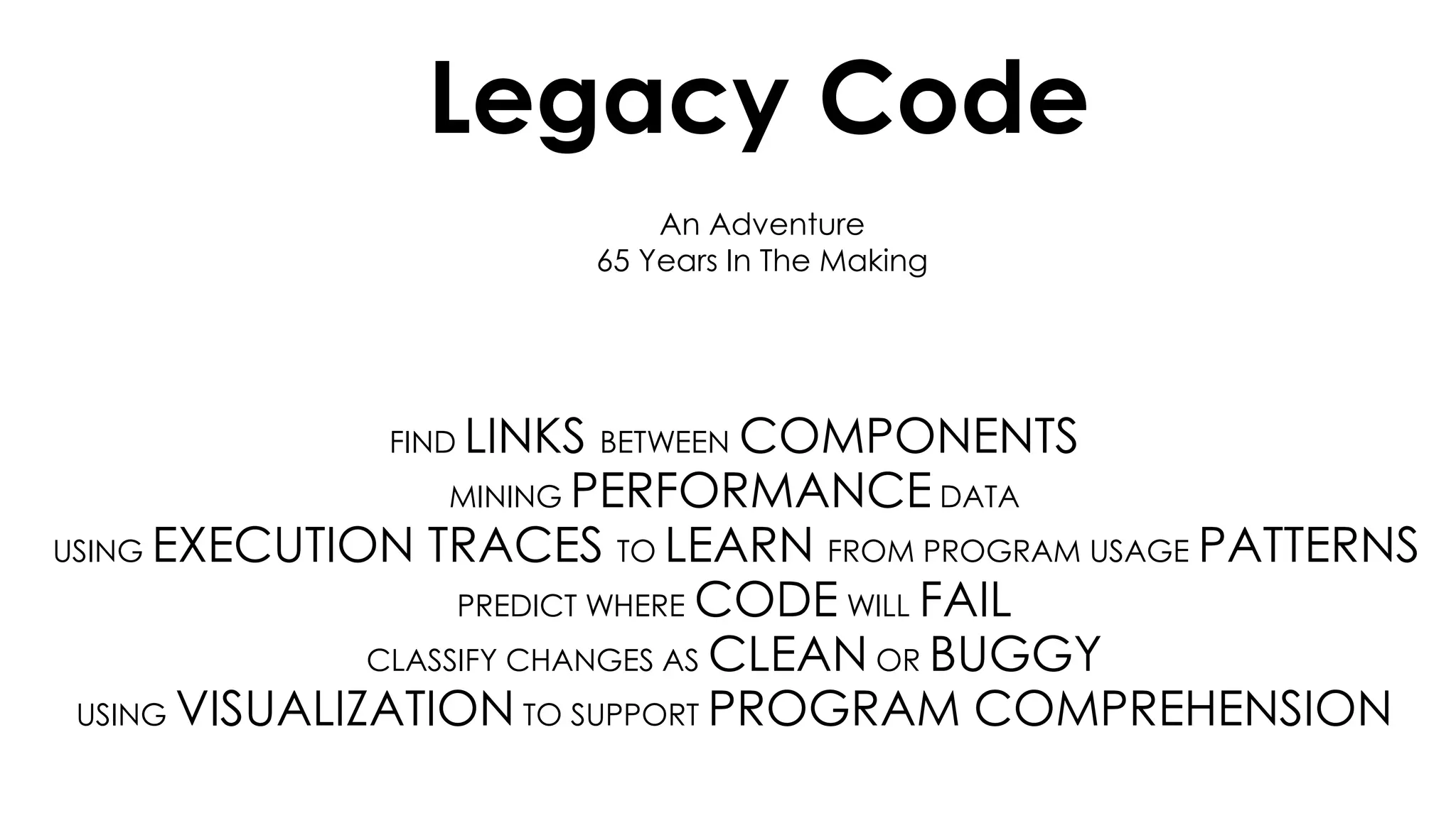 An Adventure
65 Years In The Making
Legacy Code
FIND LINKS BETWEEN COMPONENTS
MINING PERFORMANCE DATA
USING EXECUTION TRACES TO LEARN FROM PROGRAM USAGE PATTERNS
PREDICT WHERE CODE WILL FAIL
CLASSIFY CHANGES AS CLEAN OR BUGGY
USING VISUALIZATION TO SUPPORT PROGRAM COMPREHENSION
 