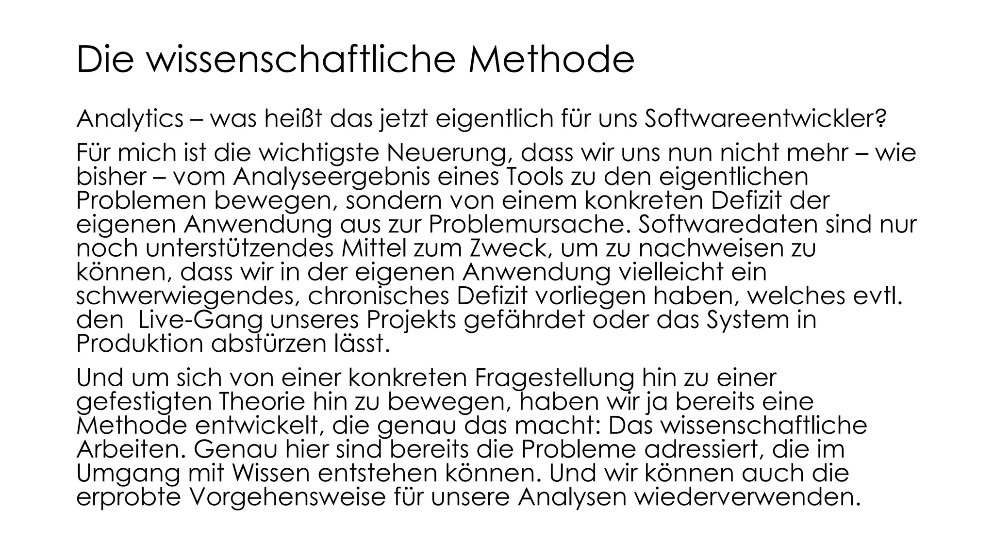 Analytics – was heißt das jetzt eigentlich für uns Softwareentwickler?
Für mich ist die wichtigste Neuerung, dass wir uns nun nicht mehr – wie
bisher – vom Analyseergebnis eines Tools zu den eigentlichen
Problemen bewegen, sondern von einem konkreten Defizit der
eigenen Anwendung aus zur Problemursache. Softwaredaten sind nur
noch unterstützendes Mittel zum Zweck, um zu nachweisen zu
können, dass wir in der eigenen Anwendung vielleicht ein
schwerwiegendes, chronisches Defizit vorliegen haben, welches evtl.
den Live-Gang unseres Projekts gefährdet oder das System in
Produktion abstürzen lässt.
Und um sich von einer konkreten Fragestellung hin zu einer
gefestigten Theorie hin zu bewegen, haben wir ja bereits eine
Methode entwickelt, die genau das macht: Das wissenschaftliche
Arbeiten. Genau hier sind bereits die Probleme adressiert, die im
Umgang mit Wissen entstehen können. Und wir können auch die
erprobte Vorgehensweise für unsere Analysen wiederverwenden.
Die wissenschaftliche Methode
 
