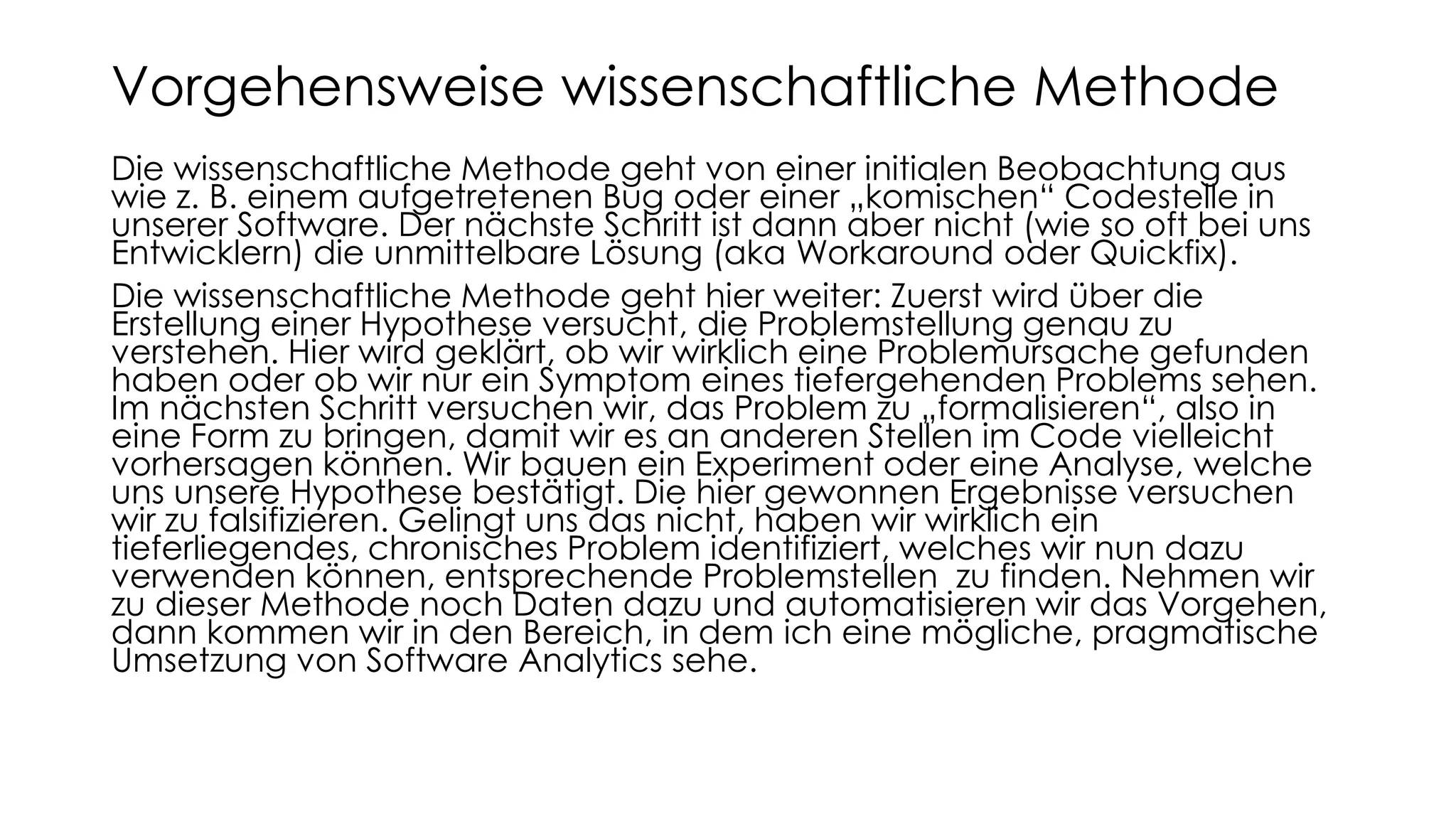 Die wissenschaftliche Methode geht von einer initialen Beobachtung aus
wie z. B. einem aufgetretenen Bug oder einer „komischen“ Codestelle in
unserer Software. Der nächste Schritt ist dann aber nicht (wie so oft bei uns
Entwicklern) die unmittelbare Lösung (aka Workaround oder Quickfix).
Die wissenschaftliche Methode geht hier weiter: Zuerst wird über die
Erstellung einer Hypothese versucht, die Problemstellung genau zu
verstehen. Hier wird geklärt, ob wir wirklich eine Problemursache gefunden
haben oder ob wir nur ein Symptom eines tiefergehenden Problems sehen.
Im nächsten Schritt versuchen wir, das Problem zu „formalisieren“, also in
eine Form zu bringen, damit wir es an anderen Stellen im Code vielleicht
vorhersagen können. Wir bauen ein Experiment oder eine Analyse, welche
uns unsere Hypothese bestätigt. Die hier gewonnen Ergebnisse versuchen
wir zu falsifizieren. Gelingt uns das nicht, haben wir wirklich ein
tieferliegendes, chronisches Problem identifiziert, welches wir nun dazu
verwenden können, entsprechende Problemstellen zu finden. Nehmen wir
zu dieser Methode noch Daten dazu und automatisieren wir das Vorgehen,
dann kommen wir in den Bereich, in dem ich eine mögliche, pragmatische
Umsetzung von Software Analytics sehe.
Vorgehensweise wissenschaftliche Methode
 