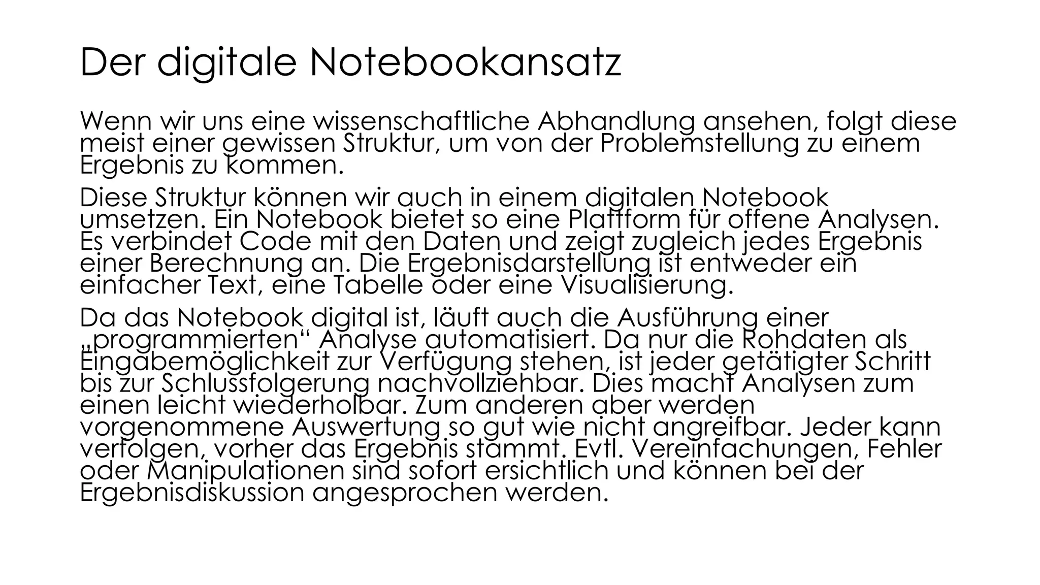 Wenn wir uns eine wissenschaftliche Abhandlung ansehen, folgt diese
meist einer gewissen Struktur, um von der Problemstellung zu einem
Ergebnis zu kommen.
Diese Struktur können wir auch in einem digitalen Notebook
umsetzen. Ein Notebook bietet so eine Plattform für offene Analysen.
Es verbindet Code mit den Daten und zeigt zugleich jedes Ergebnis
einer Berechnung an. Die Ergebnisdarstellung ist entweder ein
einfacher Text, eine Tabelle oder eine Visualisierung.
Da das Notebook digital ist, läuft auch die Ausführung einer
„programmierten“ Analyse automatisiert. Da nur die Rohdaten als
Eingabemöglichkeit zur Verfügung stehen, ist jeder getätigter Schritt
bis zur Schlussfolgerung nachvollziehbar. Dies macht Analysen zum
einen leicht wiederholbar. Zum anderen aber werden
vorgenommene Auswertung so gut wie nicht angreifbar. Jeder kann
verfolgen, vorher das Ergebnis stammt. Evtl. Vereinfachungen, Fehler
oder Manipulationen sind sofort ersichtlich und können bei der
Ergebnisdiskussion angesprochen werden.
Der digitale Notebookansatz
 