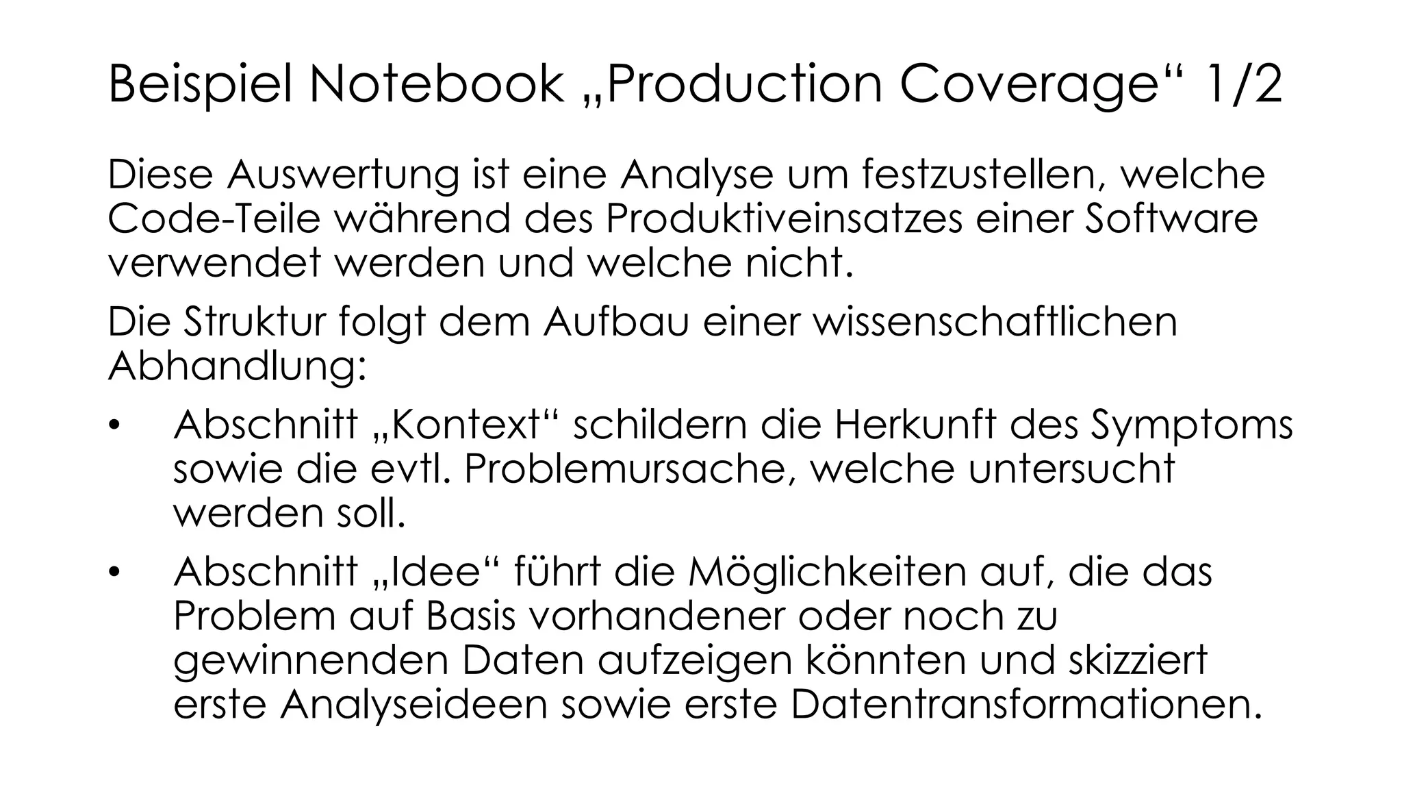 Diese Auswertung ist eine Analyse um festzustellen, welche
Code-Teile während des Produktiveinsatzes einer Software
verwendet werden und welche nicht.
Die Struktur folgt dem Aufbau einer wissenschaftlichen
Abhandlung:
• Abschnitt „Kontext“ schildern die Herkunft des Symptoms
sowie die evtl. Problemursache, welche untersucht
werden soll.
• Abschnitt „Idee“ führt die Möglichkeiten auf, die das
Problem auf Basis vorhandener oder noch zu
gewinnenden Daten aufzeigen könnten und skizziert
erste Analyseideen sowie erste Datentransformationen.
Beispiel Notebook „Production Coverage“ 1/2
 