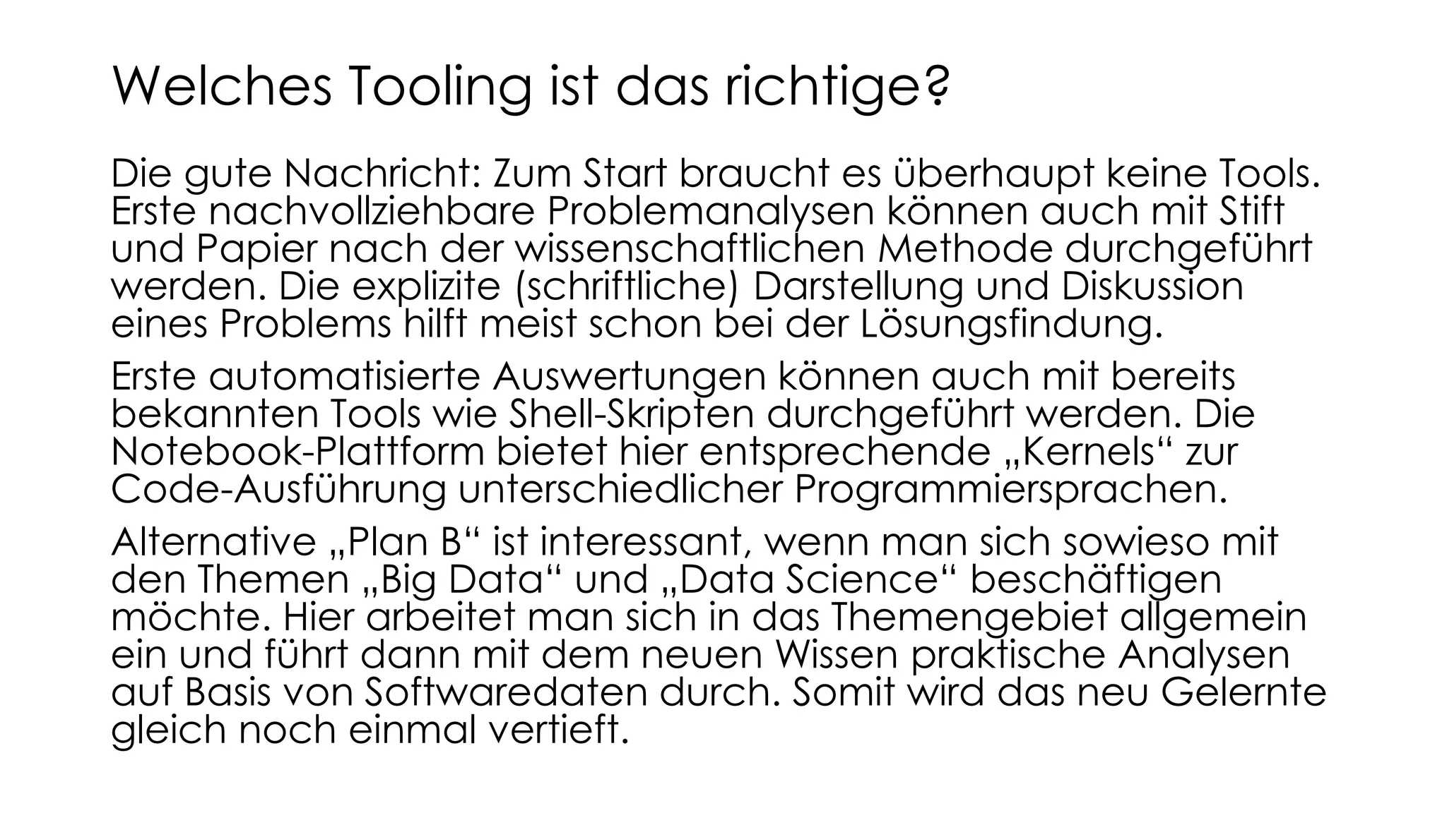 Die gute Nachricht: Zum Start braucht es überhaupt keine Tools.
Erste nachvollziehbare Problemanalysen können auch mit Stift
und Papier nach der wissenschaftlichen Methode durchgeführt
werden. Die explizite (schriftliche) Darstellung und Diskussion
eines Problems hilft meist schon bei der Lösungsfindung.
Erste automatisierte Auswertungen können auch mit bereits
bekannten Tools wie Shell-Skripten durchgeführt werden. Die
Notebook-Plattform bietet hier entsprechende „Kernels“ zur
Code-Ausführung unterschiedlicher Programmiersprachen.
Alternative „Plan B“ ist interessant, wenn man sich sowieso mit
den Themen „Big Data“ und „Data Science“ beschäftigen
möchte. Hier arbeitet man sich in das Themengebiet allgemein
ein und führt dann mit dem neuen Wissen praktische Analysen
auf Basis von Softwaredaten durch. Somit wird das neu Gelernte
gleich noch einmal vertieft.
Welches Tooling ist das richtige?
 