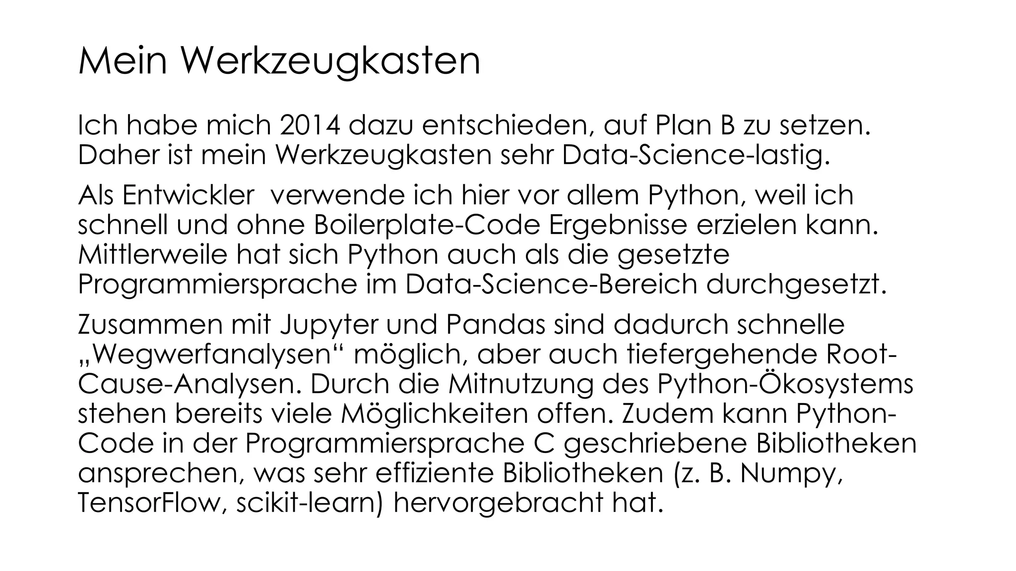 Ich habe mich 2014 dazu entschieden, auf Plan B zu setzen.
Daher ist mein Werkzeugkasten sehr Data-Science-lastig.
Als Entwickler verwende ich hier vor allem Python, weil ich
schnell und ohne Boilerplate-Code Ergebnisse erzielen kann.
Mittlerweile hat sich Python auch als die gesetzte
Programmiersprache im Data-Science-Bereich durchgesetzt.
Zusammen mit Jupyter und Pandas sind dadurch schnelle
„Wegwerfanalysen“ möglich, aber auch tiefergehende Root-
Cause-Analysen. Durch die Mitnutzung des Python-Ökosystems
stehen bereits viele Möglichkeiten offen. Zudem kann Python-
Code in der Programmiersprache C geschriebene Bibliotheken
ansprechen, was sehr effiziente Bibliotheken (z. B. Numpy,
TensorFlow, scikit-learn) hervorgebracht hat.
Mein Werkzeugkasten
 