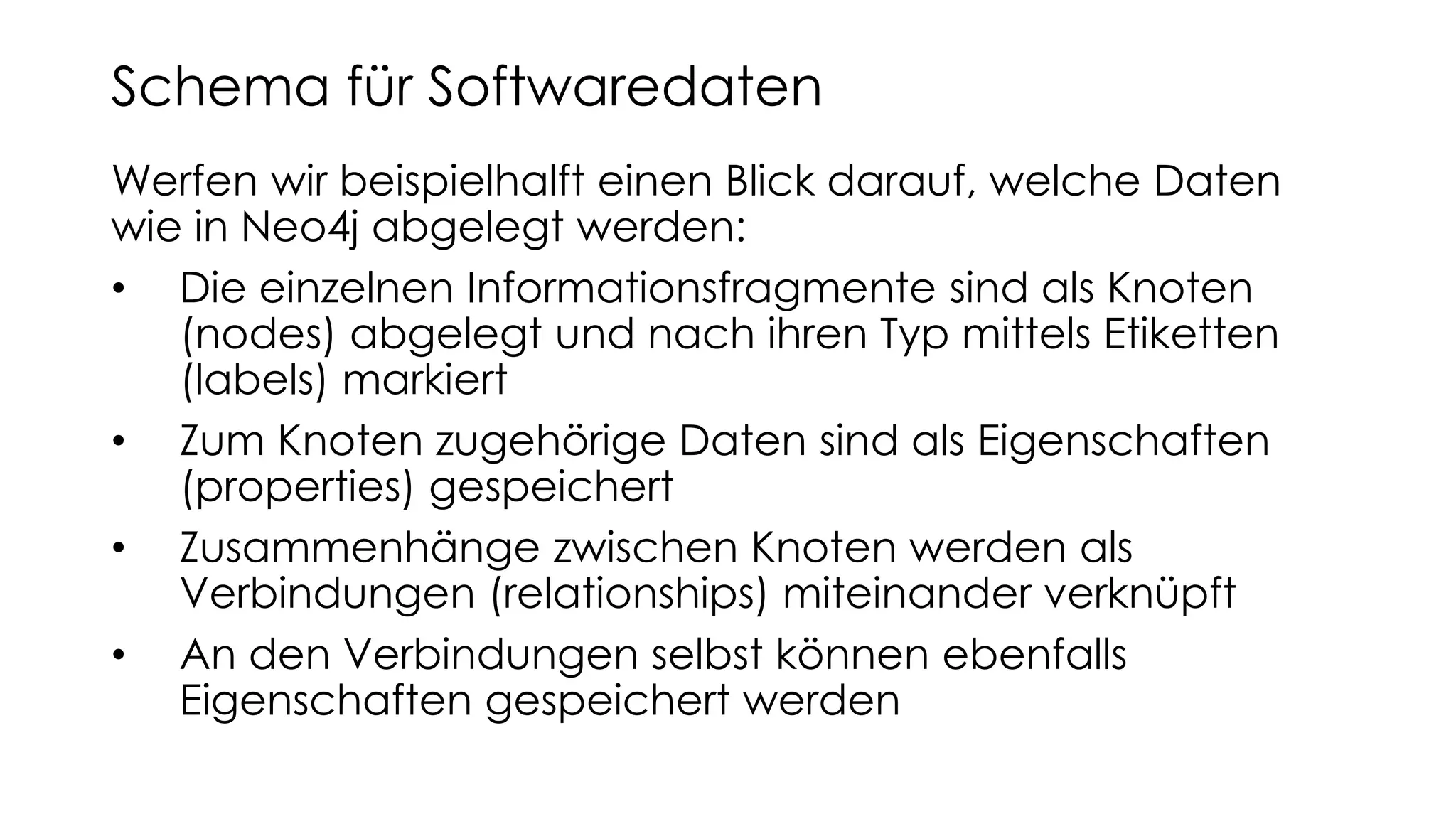 Werfen wir beispielhalft einen Blick darauf, welche Daten
wie in Neo4j abgelegt werden:
• Die einzelnen Informationsfragmente sind als Knoten
(nodes) abgelegt und nach ihren Typ mittels Etiketten
(labels) markiert
• Zum Knoten zugehörige Daten sind als Eigenschaften
(properties) gespeichert
• Zusammenhänge zwischen Knoten werden als
Verbindungen (relationships) miteinander verknüpft
• An den Verbindungen selbst können ebenfalls
Eigenschaften gespeichert werden
Schema für Softwaredaten
 