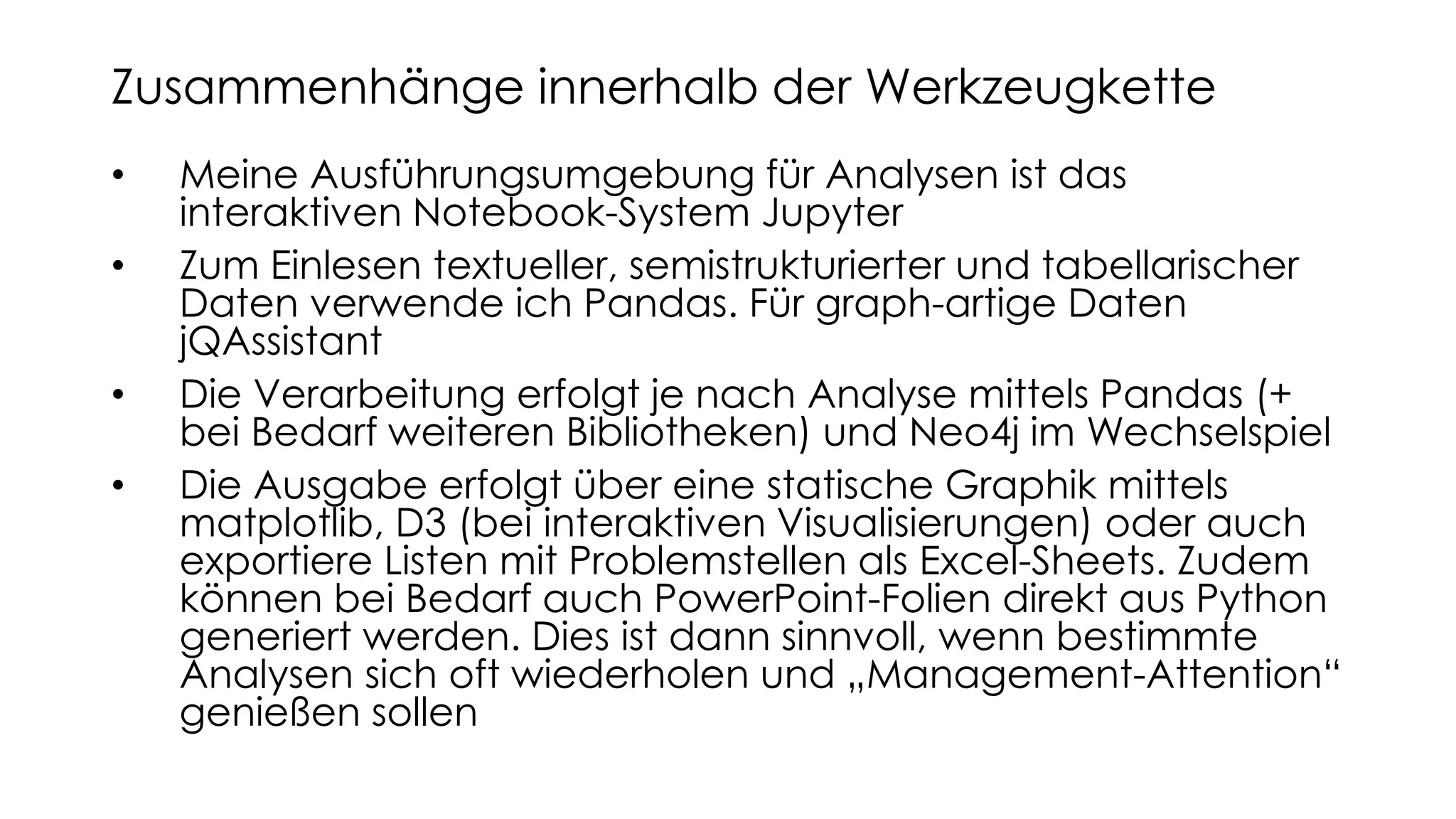 • Meine Ausführungsumgebung für Analysen ist das
interaktiven Notebook-System Jupyter
• Zum Einlesen textueller, semistrukturierter und tabellarischer
Daten verwende ich Pandas. Für graph-artige Daten
jQAssistant
• Die Verarbeitung erfolgt je nach Analyse mittels Pandas (+
bei Bedarf weiteren Bibliotheken) und Neo4j im Wechselspiel
• Die Ausgabe erfolgt über eine statische Graphik mittels
matplotlib, D3 (bei interaktiven Visualisierungen) oder auch
exportiere Listen mit Problemstellen als Excel-Sheets. Zudem
können bei Bedarf auch PowerPoint-Folien direkt aus Python
generiert werden. Dies ist dann sinnvoll, wenn bestimmte
Analysen sich oft wiederholen und „Management-Attention“
genießen sollen
Zusammenhänge innerhalb der Werkzeugkette
 
