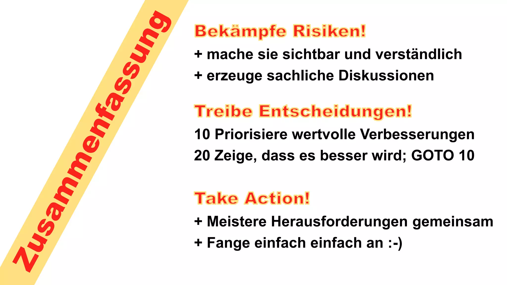+ mache sie sichtbar und verständlich
+ erzeuge sachliche Diskussionen
10 Priorisiere wertvolle Verbesserungen
20 Zeige, dass es besser wird; GOTO 10
+ Meistere Herausforderungen gemeinsam
+ Fange einfach einfach an :-)
 