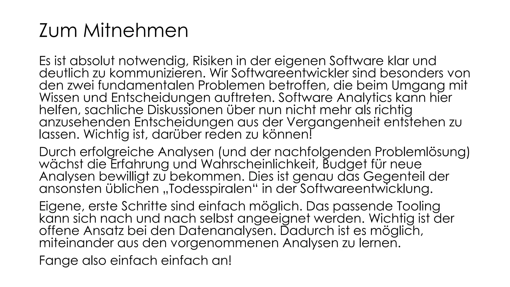 Es ist absolut notwendig, Risiken in der eigenen Software klar und
deutlich zu kommunizieren. Wir Softwareentwickler sind besonders von
den zwei fundamentalen Problemen betroffen, die beim Umgang mit
Wissen und Entscheidungen auftreten. Software Analytics kann hier
helfen, sachliche Diskussionen über nun nicht mehr als richtig
anzusehenden Entscheidungen aus der Vergangenheit entstehen zu
lassen. Wichtig ist, darüber reden zu können!
Durch erfolgreiche Analysen (und der nachfolgenden Problemlösung)
wächst die Erfahrung und Wahrscheinlichkeit, Budget für neue
Analysen bewilligt zu bekommen. Dies ist genau das Gegenteil der
ansonsten üblichen „Todesspiralen“ in der Softwareentwicklung.
Eigene, erste Schritte sind einfach möglich. Das passende Tooling
kann sich nach und nach selbst angeeignet werden. Wichtig ist der
offene Ansatz bei den Datenanalysen. Dadurch ist es möglich,
miteinander aus den vorgenommenen Analysen zu lernen.
Fange also einfach einfach an!
Zum Mitnehmen
 