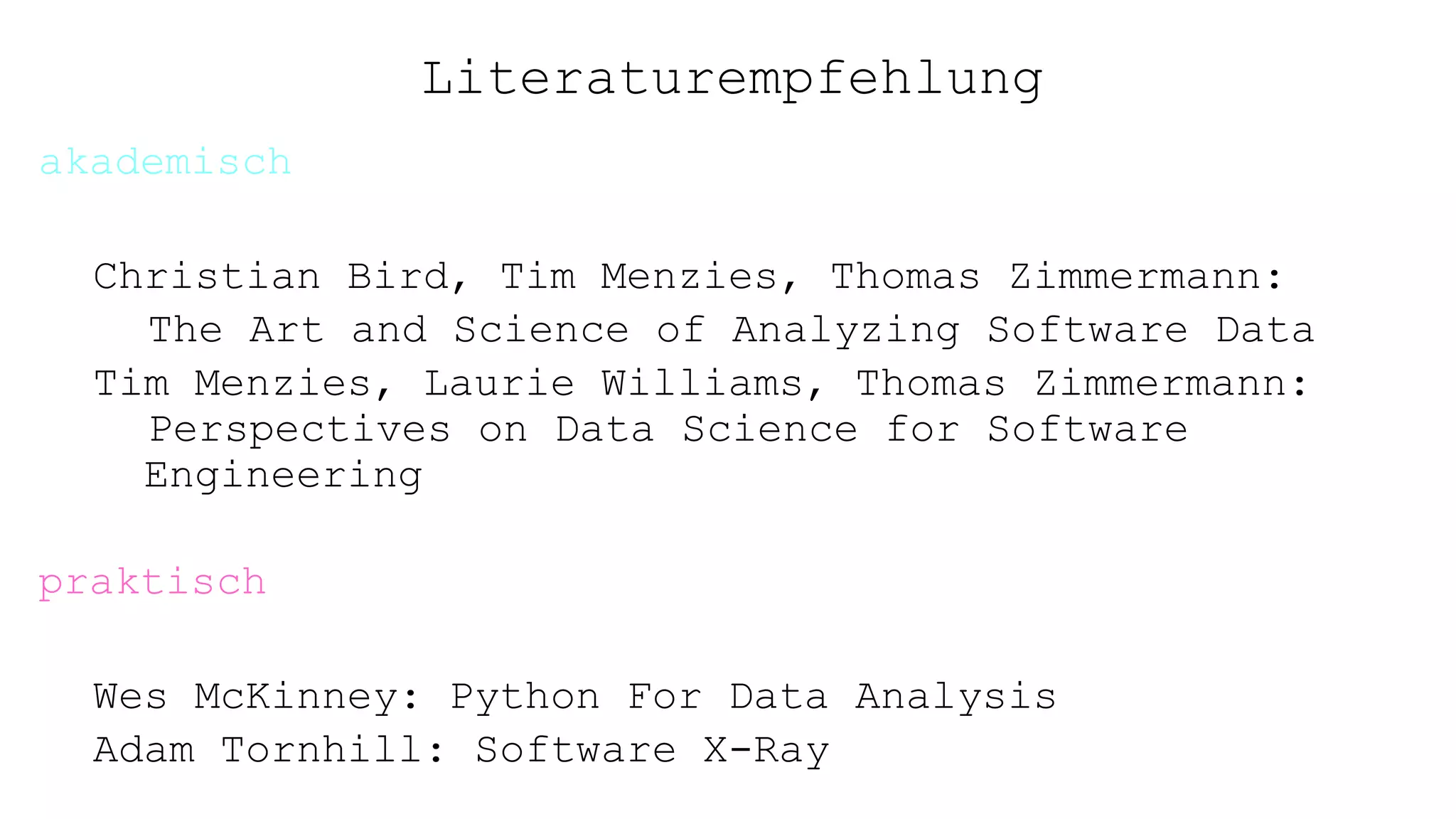 Literaturempfehlung
akademisch
Christian Bird, Tim Menzies, Thomas Zimmermann:
The Art and Science of Analyzing Software Data
Tim Menzies, Laurie Williams, Thomas Zimmermann:
Perspectives on Data Science for Software
Engineering
praktisch
Wes McKinney: Python For Data Analysis
Adam Tornhill: Software X-Ray
 