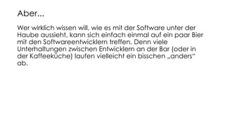 Wer wirklich wissen will, wie es mit der Software unter der
Haube aussieht, kann sich einfach einmal auf ein paar Bier
mit den Softwareentwicklern treffen. Denn viele
Unterhaltungen zwischen Entwicklern an der Bar (oder in
der Kaffeeküche) laufen vielleicht ein bisschen „anders“
ab.
Aber...
 