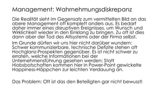Die Realität sieht im Gegensatz zum vermittelten Bild an das
obere Management oft komplett anders aus. Es bedarf
daher immer eines disruptiven Ereignisses, um Wunsch und
Wirklichkeit wieder in den Einklang zu bringen. Zu oft ist dies
dann aber der Tod des Altsystems oder der Firma selbst.
Im Grunde dürfen wir uns hier nicht darüber wundern:
Schwer kommunizierbare, technische Defizite stehen oft
Hochglanz-Prospekten gegenüber. Es ist nicht schwer zu
erraten, welche Informationen bei der
Unternehmensführung gesehen werden: Statt
Hiobsbotschaften kommen hier in Power-Point gewickelte
Happiness-Häppchen zur leichten Verdauung an.
Das Problem: Oft ist das den Beteiligten gar nicht bewusst!
Management: Wahrnehmungsdiskrepanz
 