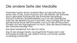 Die andere Seite der Medaille
Entwickler haben einen anderen Blick auf die Software: Sie
sehen den Code. Zuerst machen sich die Defizite der Software
durch geringere Produktivität der Entwickler bemerkbar.
Danach kommen Qualitätsdefizite auch an der Oberfläche
oder bei der Bedienung zum Vorschein. Nach einiger Zeit ist der
gemeinsame Druck der Entwickler und auch der enttäuschten
Kunden auf das Management so hoch, dass die Neuschreibung
der Software bewilligt wird.
Das Spiel wiederholt sich alle 3-5 Jahre.
Das ist der einzige iterativ durchgeführte Prozess der in der
Softwareentwicklung, der wirklich immer und immer wieder
zuverlässig funktioniert!
 