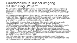 Als Entwickler beschäftigen wir uns zu stark mit der Softwareentwicklung
selbst und unserem Code. Wir haben tolle Tools und famose Frameworks
geschaffen. Aber zu selten stellen wir uns die Frage, mit was wir überhaupt
arbeiten.
Softwareentwicklung ist die Überführung von Wissen in Code. Und „Wissen“
selbst hat viele Facetten, welche den Umgang damit schwierig gestalten.
Die philosophische Disziplin der Erkenntnistheorie fragt hier: „Was ist Wissen?“
und „Kann es so etwas wie Wissen überhaupt geben?“
Das Ergebnis ist, dass es viele unlösbare Dilemmata gibt, wie etwa die
Vergänglichkeit und Kontextabhängigkeit von Wissen oder die
Nichtformalisierbarkeit bestimmter Phänomene in der Realität. Oder auch
die Gefahren, die bestehen, wenn vorhandenes Wissen nicht kritisch
hinterfragt wird (oder werden darf). Dennoch kennen die wenigsten
Entwickler diese Einschränkungen. Jeglicher Versuch der Implementierung
von Wissen in Code oder auch das Schaffen von Werkzeugen zum Umgang
mit Quellcode ist ohne Beachtung dieser fundamentalen Dilemmata aber
ein gefährliches Spiel mit dem Feuer.
Zum Glück gibt es aus anderen Disziplinen Methoden und Vorgehen,
welche zumindest die Defizite im Umfang mit dem Wissen akzeptieren und
mit entsprechenden Maßnahmen behandeln.
Grundproblem 1: Falscher Umgang
mit dem Ding „Wissen“
 