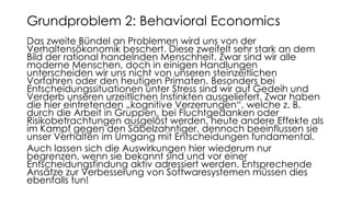 Das zweite Bündel an Problemen wird uns von der
Verhaltensökonomik beschert. Diese zweifelt sehr stark an dem
Bild der rational handelnden Menschheit. Zwar sind wir alle
moderne Menschen, doch in einigen Handlungen
unterscheiden wir uns nicht von unseren steinzeitlichen
Vorfahren oder den heutigen Primaten. Besonders bei
Entscheidungssituationen unter Stress sind wir auf Gedeih und
Verderb unseren urzeitlichen Instinkten ausgeliefert. Zwar haben
die hier eintretenden „kognitive Verzerrungen“, welche z. B.
durch die Arbeit in Gruppen, bei Fluchtgedanken oder
Risikobetrachtungen ausgelöst werden, heute andere Effekte als
im Kampf gegen den Säbelzahntiger, dennoch beeinflussen sie
unser Verhalten im Umgang mit Entscheidungen fundamental.
Auch lassen sich die Auswirkungen hier wiederum nur
begrenzen, wenn sie bekannt sind und vor einer
Entscheidungsfindung aktiv adressiert werden. Entsprechende
Ansätze zur Verbesserung von Softwaresystemen müssen dies
ebenfalls tun!
Grundproblem 2: Behavioral Economics
 