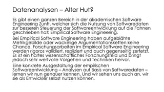 Es gibt einen ganzen Bereich in der akademischen Software
Engineering Zunft, welcher sich die Nutzung von Softwaredaten
zur besseren Steuerung der Softwareentwicklung auf die Fahnen
geschrieben hat: Empirical Software Engineering.
Bei Empirical Software Engineering haben aufgeblähte
Metrikgebilde oder wackelige Argumentationsketten keine
Chance. Forschungsarbeiten im Empirical Software Engineering
werden rigoros validiert, repliziert und auch gegenseitig zerfetzt.
Es ist ein hartes wissenschaftliches Forschungsfeld und bringt
jedoch sehr wertvolle Vorgehen und Techniken hervor.
Eine konkrete Ausgestaltung der empirischen
Softwareentwicklung – Analysen auf Basis von Softwaredaten –
lernen wir nun genauer kennen. Und wir sehen uns auch an, wir
sie als Entwickler selbst nutzen können.
Datenanalysen – Alter Hut?
 
