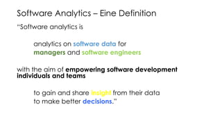 Software Analytics – Eine Definition
“Software analytics is
analytics on software data for
managers and software engineers
with the aim of empowering software development
individuals and teams
to gain and share insight from their data
to make better decisions.”
Menzies / Zimmermann
 