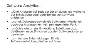 • ...führt Analysen auf Basis der Daten durch, die während
der Entwicklung oder dem Betrieb von Software
entstehen
• ...hat als Zielgruppe sowohl die Softwareentwickler als
auch das Management (ein sehr essentieller Punkt)
• ...möchte alle an der Entwicklung Beteiligten dazu
befähigen, neue Einsichten aus den Softwaredaten zu
gewinnen
• ...um bessere Entscheidungen für die
Softwareentwicklung treffen zu können
Software Analytics...
 