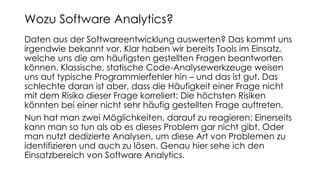 Daten aus der Softwareentwicklung auswerten? Das kommt uns
irgendwie bekannt vor. Klar haben wir bereits Tools im Einsatz,
welche uns die am häufigsten gestellten Fragen beantworten
können. Klassische, statische Code-Analysewerkzeuge weisen
uns auf typische Programmierfehler hin – und das ist gut. Das
schlechte daran ist aber, dass die Häufigkeit einer Frage nicht
mit dem Risiko dieser Frage korreliert: Die höchsten Risiken
könnten bei einer nicht sehr häufig gestellten Frage auftreten.
Nun hat man zwei Möglichkeiten, darauf zu reagieren: Einerseits
kann man so tun als ob es dieses Problem gar nicht gibt. Oder
man nutzt dedizierte Analysen, um diese Art von Problemen zu
identifizieren und auch zu lösen. Genau hier sehe ich den
Einsatzbereich von Software Analytics.
Wozu Software Analytics?
 