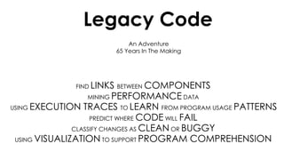 An Adventure
65 Years In The Making
Legacy Code
FIND LINKS BETWEEN COMPONENTS
MINING PERFORMANCE DATA
USING EXECUTION TRACES TO LEARN FROM PROGRAM USAGE PATTERNS
PREDICT WHERE CODE WILL FAIL
CLASSIFY CHANGES AS CLEAN OR BUGGY
USING VISUALIZATION TO SUPPORT PROGRAM COMPREHENSION
 