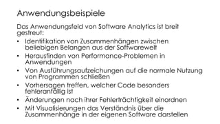 Das Anwendungsfeld von Software Analytics ist breit
gestreut:
• Identifikation von Zusammenhängen zwischen
beliebigen Belangen aus der Softwarewelt
• Herausfinden von Performance-Problemen in
Anwendungen
• Von Ausführungsaufzeichungen auf die normale Nutzung
von Programmen schließen
• Vorhersagen treffen, welcher Code besonders
fehleranfällig ist
• Änderungen nach ihrer Fehlerträchtigkeit einordnen
• Mit Visualisierungen das Verständnis über die
Zusammenhänge in der eigenen Software darstellen
Anwendungsbeispiele
 