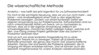 Analytics – was heißt das jetzt eigentlich für uns Softwareentwickler?
Für mich ist die wichtigste Neuerung, dass wir uns nun nicht mehr – wie
bisher – vom Analyseergebnis eines Tools zu den eigentlichen
Problemen bewegen, sondern von einem konkreten Defizit der
eigenen Anwendung aus zur Problemursache. Softwaredaten sind nur
noch unterstützendes Mittel zum Zweck, um zu nachweisen zu
können, dass wir in der eigenen Anwendung vielleicht ein
schwerwiegendes, chronisches Defizit vorliegen haben, welches evtl.
den Live-Gang unseres Projekts gefährdet oder das System in
Produktion abstürzen lässt.
Und um sich von einer konkreten Fragestellung hin zu einer
gefestigten Theorie hin zu bewegen, haben wir ja bereits eine
Methode entwickelt, die genau das macht: Das wissenschaftliche
Arbeiten. Genau hier sind bereits die Probleme adressiert, die im
Umgang mit Wissen entstehen können. Und wir können auch die
erprobte Vorgehensweise für unsere Analysen wiederverwenden.
Die wissenschaftliche Methode
 