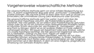 Die wissenschaftliche Methode geht von einer initialen Beobachtung aus
wie z. B. einem aufgetretenen Bug oder einer „komischen“ Codestelle in
unserer Software. Der nächste Schritt ist dann aber nicht (wie so oft bei uns
Entwicklern) die unmittelbare Lösung (aka Workaround oder Quickfix).
Die wissenschaftliche Methode geht hier weiter: Zuerst wird über die
Erstellung einer Hypothese versucht, die Problemstellung genau zu
verstehen. Hier wird geklärt, ob wir wirklich eine Problemursache gefunden
haben oder ob wir nur ein Symptom eines tiefergehenden Problems sehen.
Im nächsten Schritt versuchen wir, das Problem zu „formalisieren“, also in
eine Form zu bringen, damit wir es an anderen Stellen im Code vielleicht
vorhersagen können. Wir bauen ein Experiment oder eine Analyse, welche
uns unsere Hypothese bestätigt. Die hier gewonnen Ergebnisse versuchen
wir zu falsifizieren. Gelingt uns das nicht, haben wir wirklich ein
tieferliegendes, chronisches Problem identifiziert, welches wir nun dazu
verwenden können, entsprechende Problemstellen zu finden. Nehmen wir
zu dieser Methode noch Daten dazu und automatisieren wir das Vorgehen,
dann kommen wir in den Bereich, in dem ich eine mögliche, pragmatische
Umsetzung von Software Analytics sehe.
Vorgehensweise wissenschaftliche Methode
 