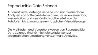 Automatisierte, datengetriebene und nachvollziehbare
Analysen von Softwaredaten – offen, für jeden einsehbar,
wiederholbar und verständlich aufbereitet von den
Rohdaten bis zu managementtauglichen Visualisierungen.
Die Methoden und Vorgehensweisen von Reproducible
Data Science sind für mich die Leitplanken zur
pragmatischen Umsetzung von Software Analytics.
Reproducible Data Science
 
